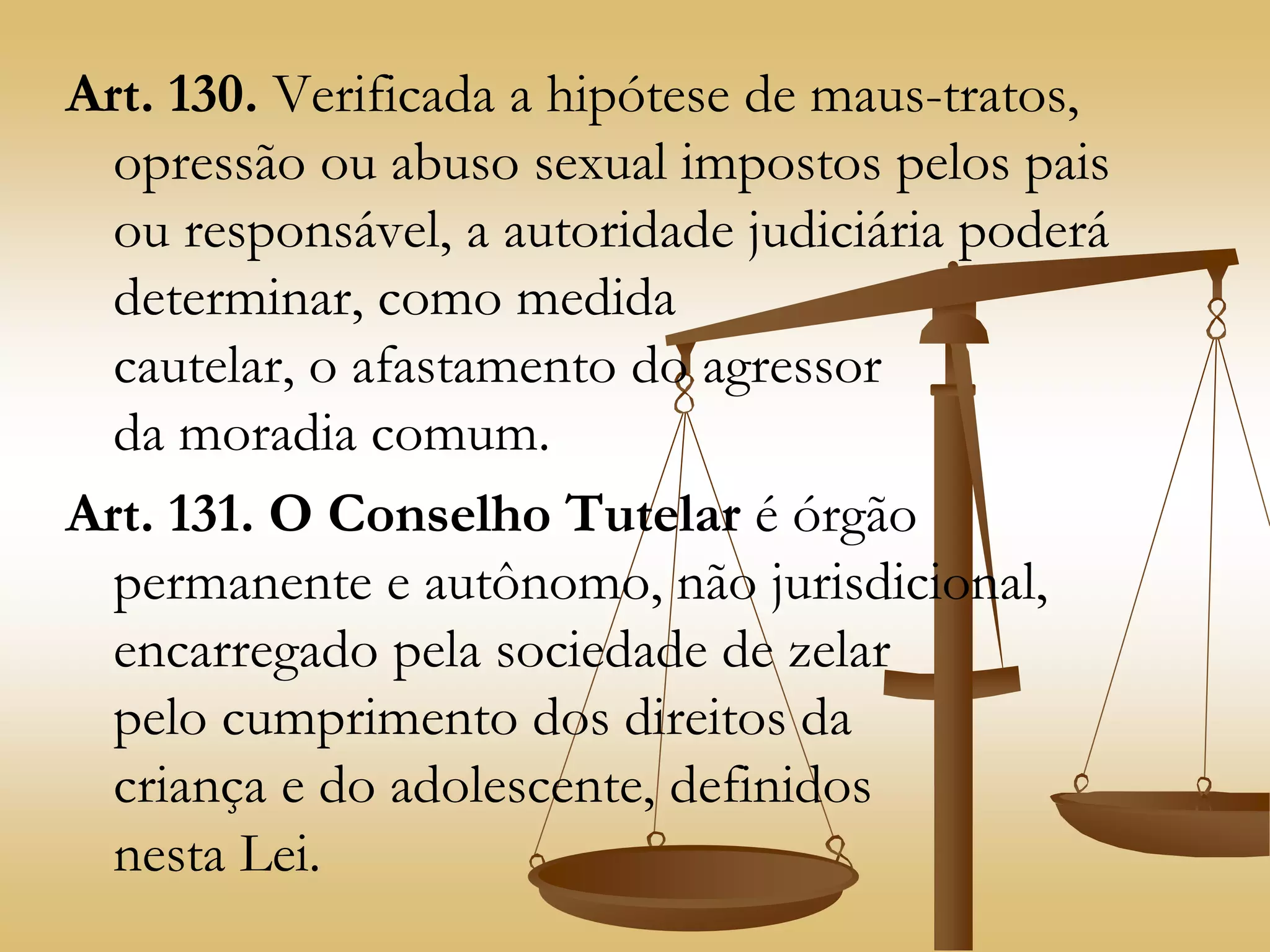 Art. 130. Verificada a hipótese de maus-tratos,
opressão ou abuso sexual impostos pelos pais
ou responsável, a autoridade judiciária poderá
determinar, como medida
cautelar, o afastamento do agressor
da moradia comum.
Art. 131. O Conselho Tutelar é órgão
permanente e autônomo, não jurisdicional,
encarregado pela sociedade de zelar
pelo cumprimento dos direitos da
criança e do adolescente, definidos
nesta Lei.
 
