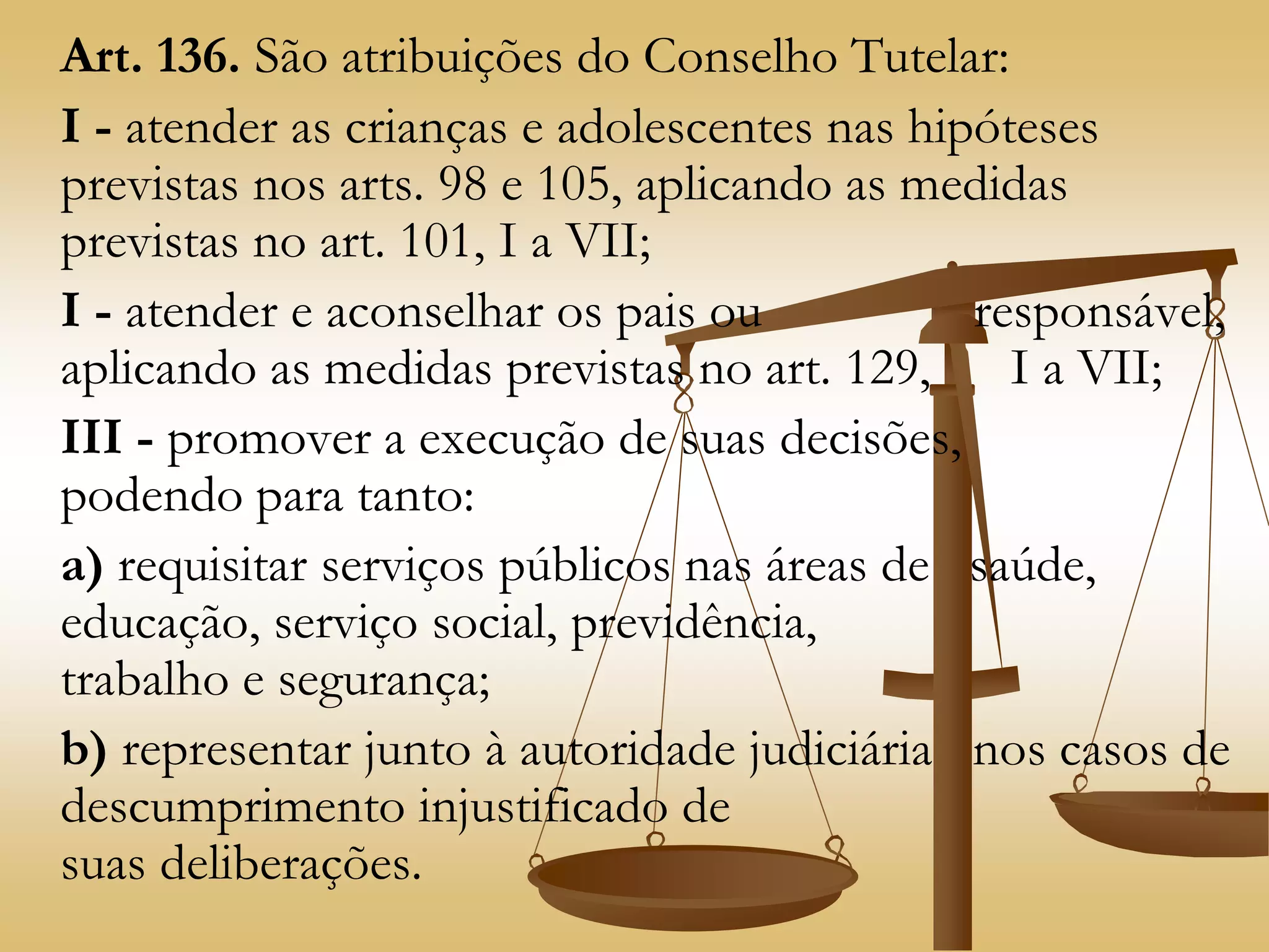 Art. 136. São atribuições do Conselho Tutelar:
I - atender as crianças e adolescentes nas hipóteses
previstas nos arts. 98 e 105, aplicando as medidas
previstas no art. 101, I a VII;
I - atender e aconselhar os pais ou responsável,
aplicando as medidas previstas no art. 129, I a VII;
III - promover a execução de suas decisões,
podendo para tanto:
a) requisitar serviços públicos nas áreas de saúde,
educação, serviço social, previdência,
trabalho e segurança;
b) representar junto à autoridade judiciária nos casos de
descumprimento injustificado de
suas deliberações.
 