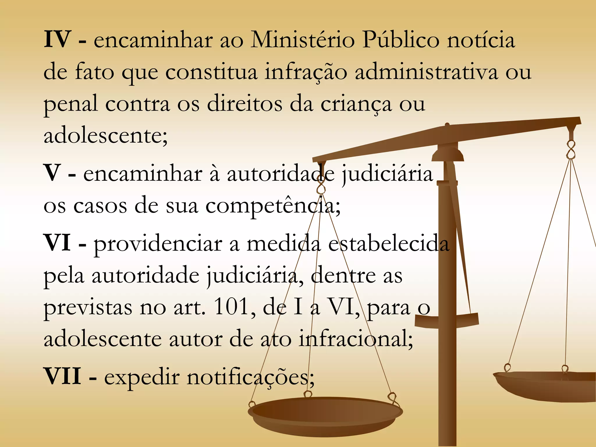 IV - encaminhar ao Ministério Público notícia
de fato que constitua infração administrativa ou
penal contra os direitos da criança ou
adolescente;
V - encaminhar à autoridade judiciária
os casos de sua competência;
VI - providenciar a medida estabelecida
pela autoridade judiciária, dentre as
previstas no art. 101, de I a VI, para o
adolescente autor de ato infracional;
VII - expedir notificações;
 