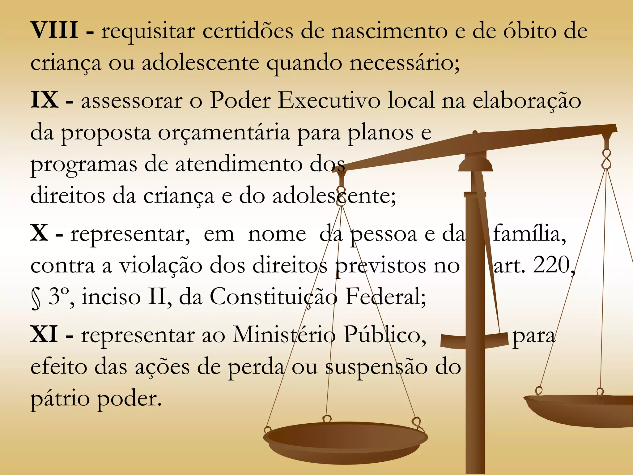 VIII - requisitar certidões de nascimento e de óbito de
criança ou adolescente quando necessário;
IX - assessorar o Poder Executivo local na elaboração
da proposta orçamentária para planos e
programas de atendimento dos
direitos da criança e do adolescente;
X - representar, em nome da pessoa e da família,
contra a violação dos direitos previstos no art. 220,
§ 3º, inciso II, da Constituição Federal;
XI - representar ao Ministério Público, para
efeito das ações de perda ou suspensão do
pátrio poder.
 