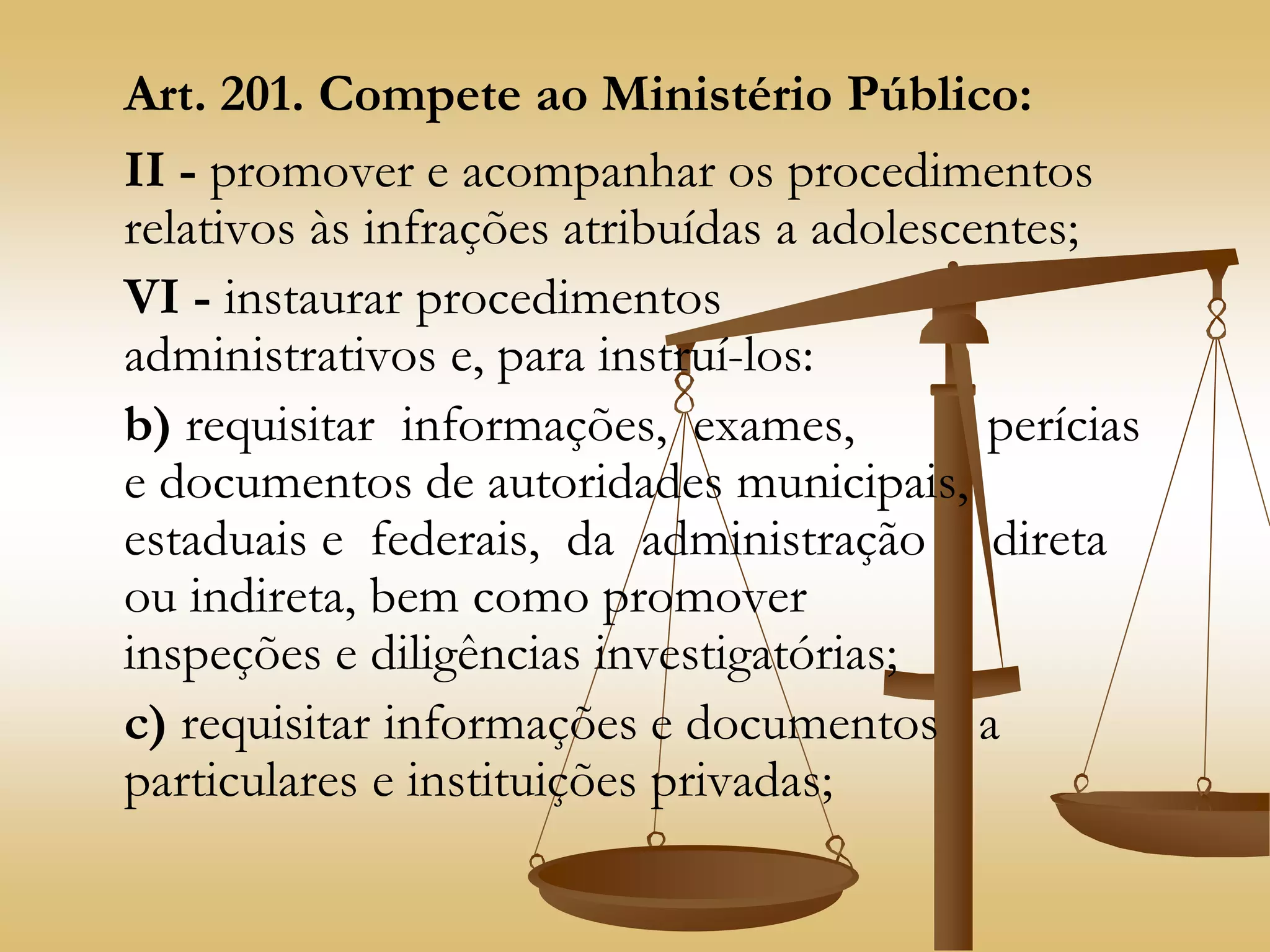 Art. 201. Compete ao Ministério Público:
II - promover e acompanhar os procedimentos
relativos às infrações atribuídas a adolescentes;
VI - instaurar procedimentos
administrativos e, para instruí-los:
b) requisitar informações, exames, perícias
e documentos de autoridades municipais,
estaduais e federais, da administração direta
ou indireta, bem como promover
inspeções e diligências investigatórias;
c) requisitar informações e documentos a
particulares e instituições privadas;
 