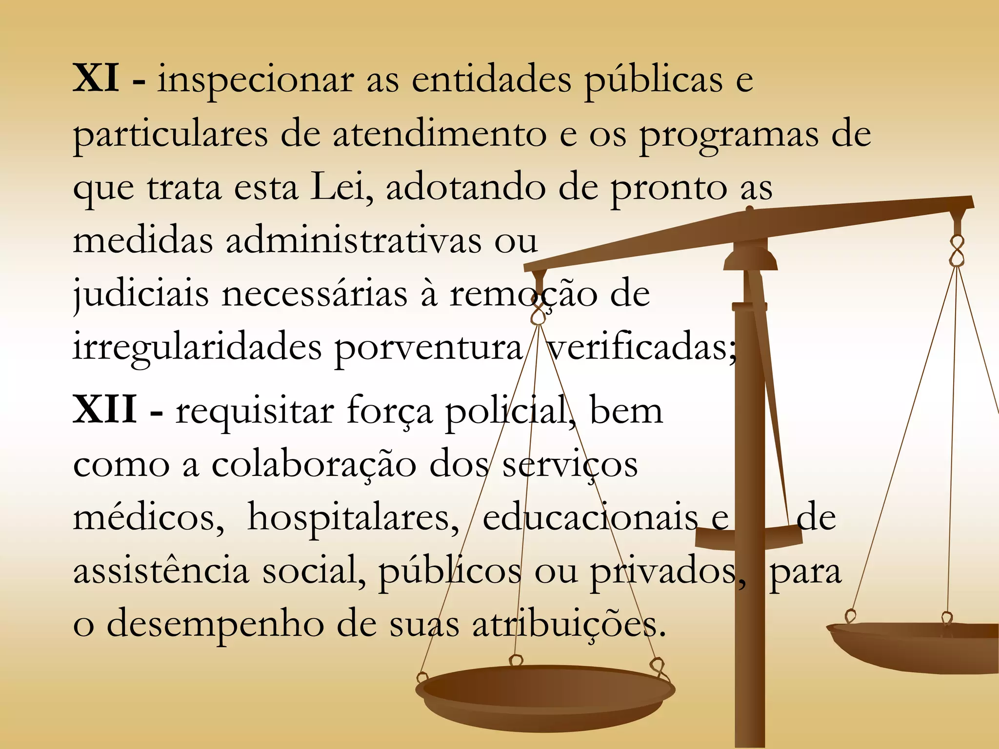 XI - inspecionar as entidades públicas e
particulares de atendimento e os programas de
que trata esta Lei, adotando de pronto as
medidas administrativas ou
judiciais necessárias à remoção de
irregularidades porventura verificadas;
XII - requisitar força policial, bem
como a colaboração dos serviços
médicos, hospitalares, educacionais e de
assistência social, públicos ou privados, para
o desempenho de suas atribuições.
 
