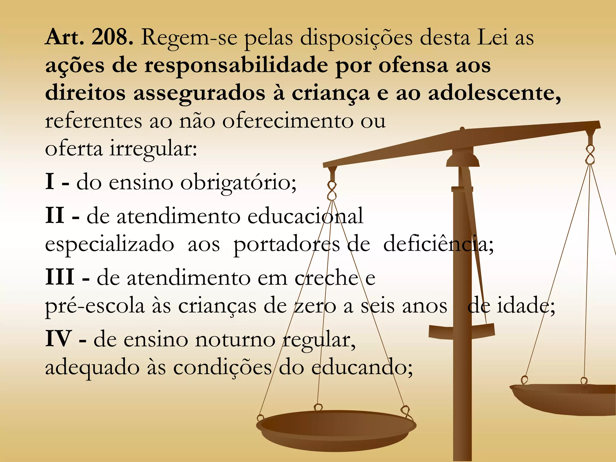 Art. 208. Regem-se pelas disposições desta Lei as
ações de responsabilidade por ofensa aos
direitos assegurados à criança e ao adolescente,
referentes ao não oferecimento ou
oferta irregular:
I - do ensino obrigatório;
II - de atendimento educacional
especializado aos portadores de deficiência;
III - de atendimento em creche e
pré-escola às crianças de zero a seis anos de idade;
IV - de ensino noturno regular,
adequado às condições do educando;
 