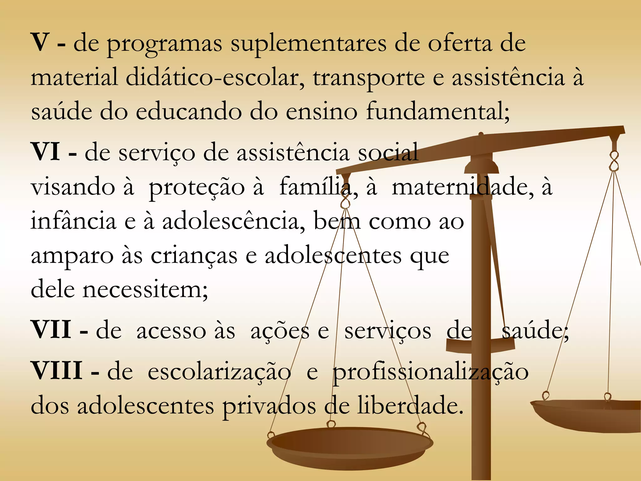V - de programas suplementares de oferta de
material didático-escolar, transporte e assistência à
saúde do educando do ensino fundamental;
VI - de serviço de assistência social
visando à proteção à família, à maternidade, à
infância e à adolescência, bem como ao
amparo às crianças e adolescentes que
dele necessitem;
VII - de acesso às ações e serviços de saúde;
VIII - de escolarização e profissionalização
dos adolescentes privados de liberdade.
 