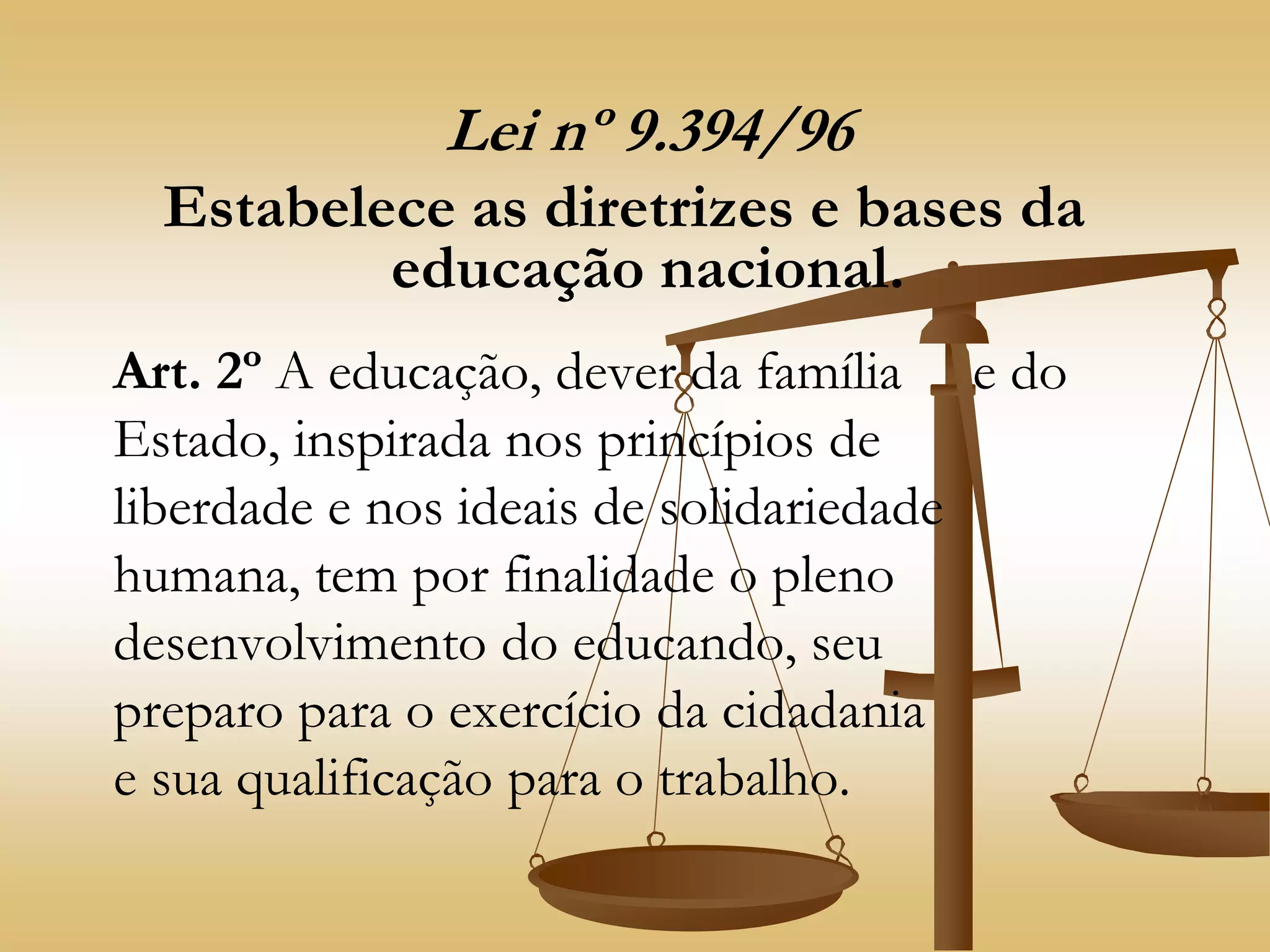 Lei nº 9.394/96
Estabelece as diretrizes e bases da
educação nacional.
Art. 2º A educação, dever da família e do
Estado, inspirada nos princípios de
liberdade e nos ideais de solidariedade
humana, tem por finalidade o pleno
desenvolvimento do educando, seu
preparo para o exercício da cidadania
e sua qualificação para o trabalho.
 