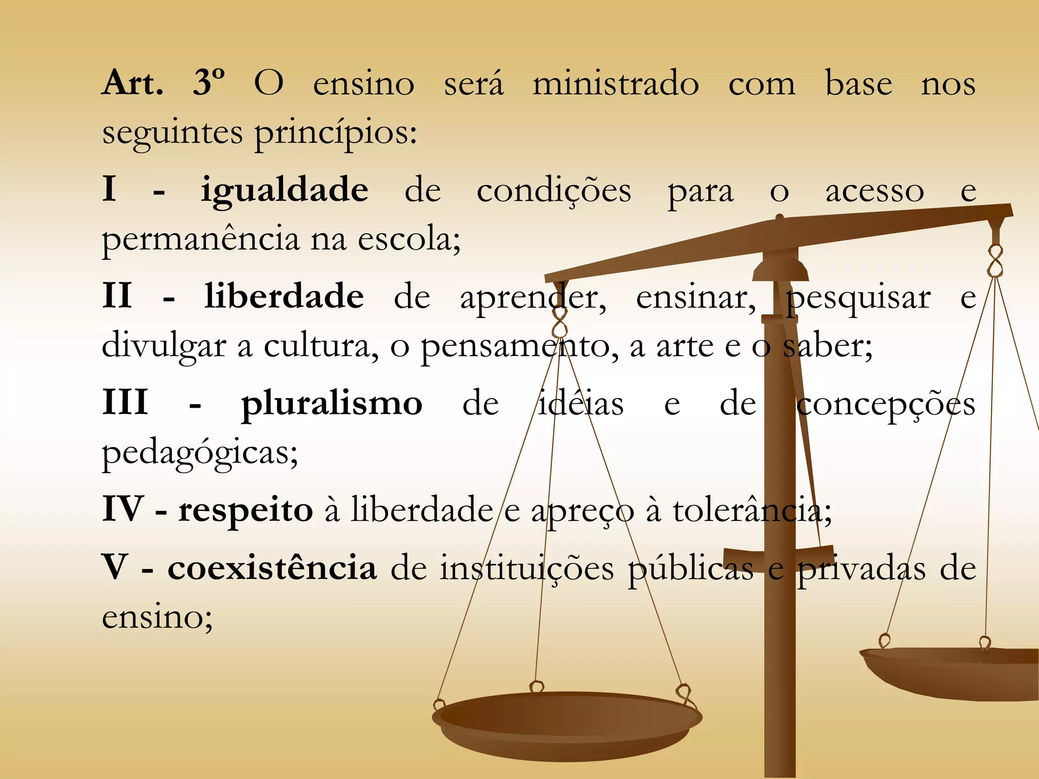 Art. 3º O ensino será ministrado com base nos
seguintes princípios:
I - igualdade de condições para o acesso e
permanência na escola;
II - liberdade de aprender, ensinar, pesquisar e
divulgar a cultura, o pensamento, a arte e o saber;
III - pluralismo de idéias e de concepções
pedagógicas;
IV - respeito à liberdade e apreço à tolerância;
V - coexistência de instituições públicas e privadas de
ensino;
 