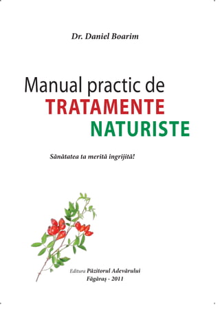 Dr. Daniel Boarim
Manual practic de
TRATAMENTE
NATURISTE
Editura Păzitorul Adevărului
Făgăraş - 2011
	 Sănătatea ta merită îngrijită!
 