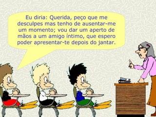 Eu diria: Querida, peço que me desculpes mas tenho de ausentar-me um momento; vou dar um aperto de mãos a um amigo íntimo, que espero poder apresentar-te depois do jantar. 