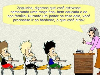 Zequinha, digamos que você estivesse namorando uma moça fina, bem educada e de boa família. Durante um jantar na casa dela, você precisasse ir ao banheiro, o que você diria? 