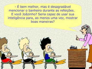 -  É bem melhor, mas é desagradável mencionar o banheiro durante as refeições.  E você Joãzinho? Seria capaz de usar sua inteligência para, ao menos uma vez, mostrar boas maneiras? 