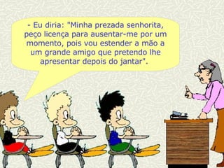 - Eu diria:  "Minha prezada senhorita, peço licença para ausentar-me por um momento, pois vou estender a mão a um grande amigo que pretendo lhe apresentar depois do jantar".  