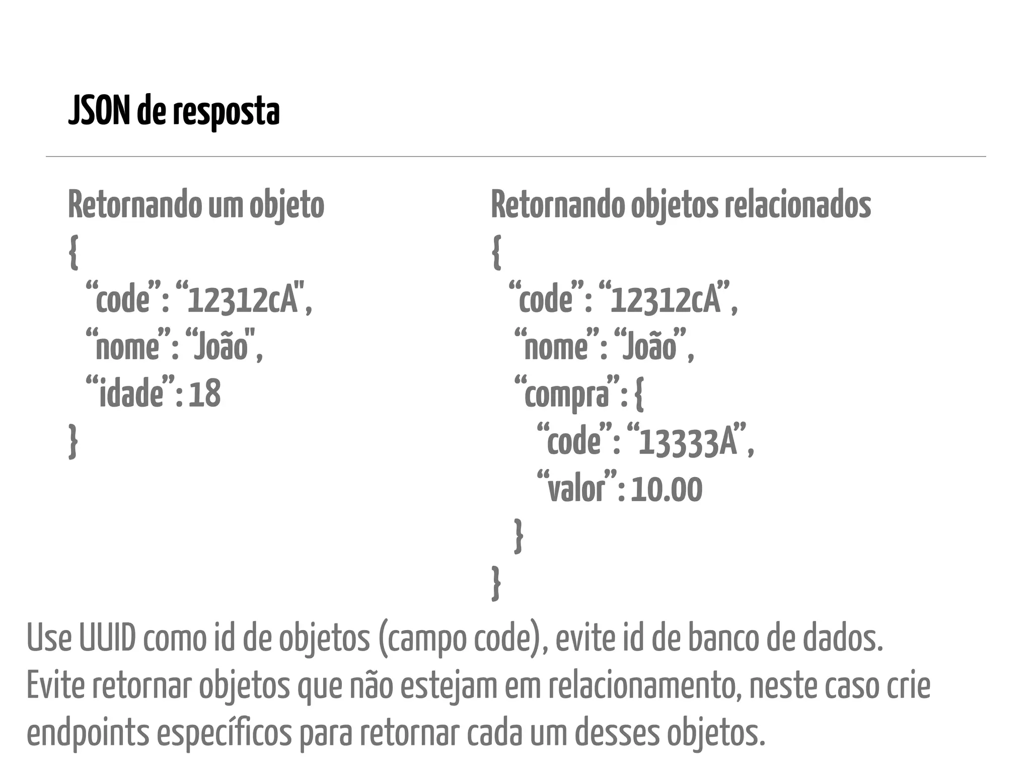 JSONderesposta
Retornandoumobjeto 
{ 
“code”:“12312cA", 
“nome”:“João", 
“idade”:18 
}
Use UUID como id de objetos (campo code), evite id de banco de dados. 
Evite retornar objetos que não estejam em relacionamento, neste caso crie
endpoints específicos para retornar cada um desses objetos.
Retornandoobjetosrelacionados 
{ 
“code”:“12312cA”, 
“nome”:“João”, 
“compra”:{ 
“code”:“13333A”, 
“valor”:10.00 
} 
}
 