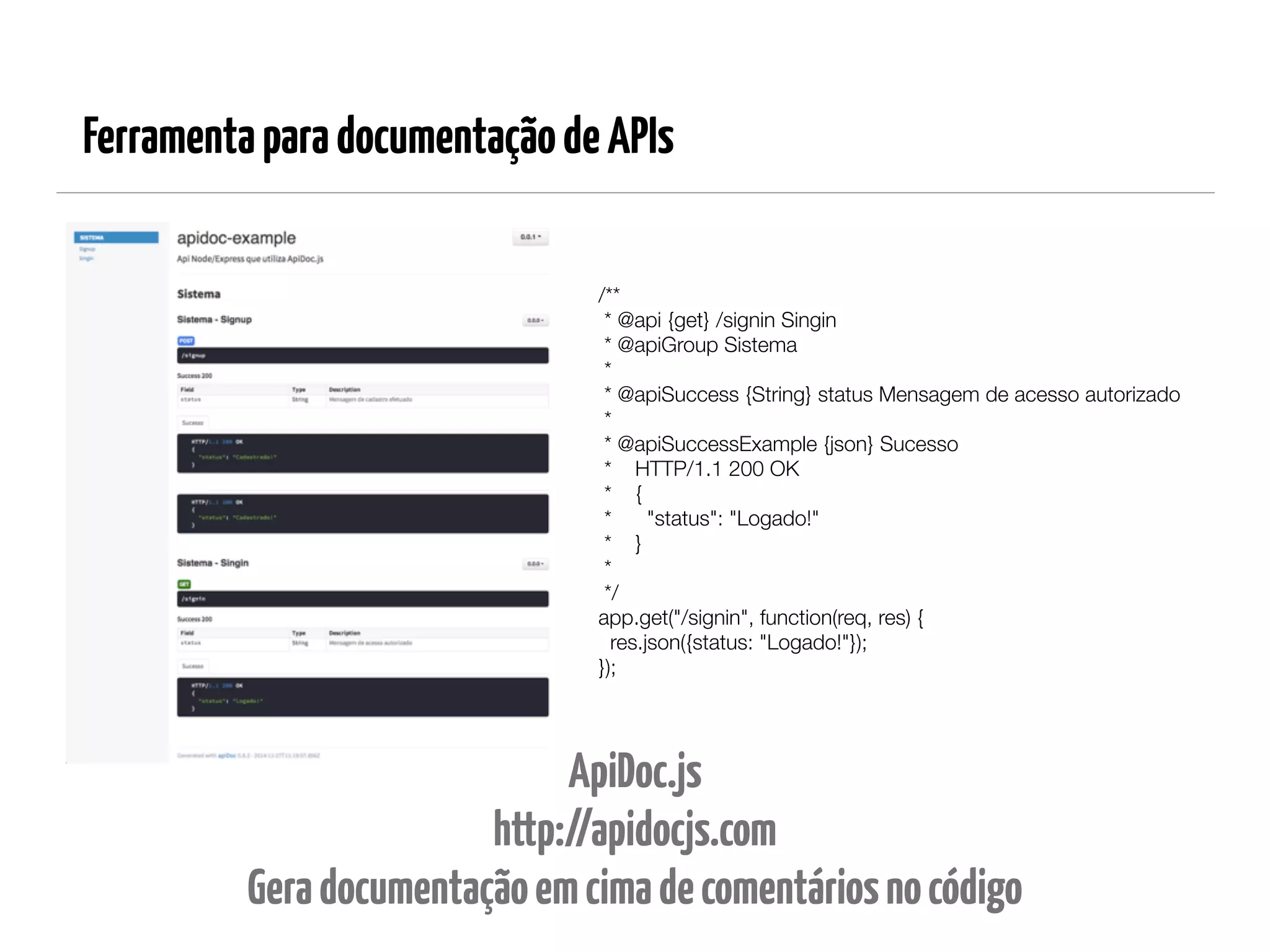 FerramentaparadocumentaçãodeAPIs
ApiDoc.js 
http://apidocjs.com 
Geradocumentaçãoemcimadecomentáriosnocódigo
/**
* @api {get} /signin Singin
* @apiGroup Sistema
*
* @apiSuccess {String} status Mensagem de acesso autorizado
*
* @apiSuccessExample {json} Sucesso
* HTTP/1.1 200 OK
* {
* "status": "Logado!"
* }
*
*/
app.get("/signin", function(req, res) {
res.json({status: "Logado!"});
});
 