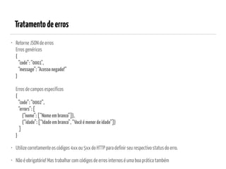 Tratamentodeerros
• Retorne JSON de erros 
Erros genéricos 
{ 
“code”:“0001", 
“message”:“Acessonegado!” 
} 
 
Erros de campos específicos 
{ 
“code”:“0002”, 
“errors”:[ 
{“nome”:[“Nomeembranco”]}, 
{“idade”:[“Idadeembranco”,“Vocêémenordeidade”]} 
] 
}
• Utilize corretamente os códigos 4xx ou 5xx do HTTP para definir seu respectivo status do erro.
• Não é obrigatório! Mas trabalhar com códigos de erros internos é uma boa prática também
 