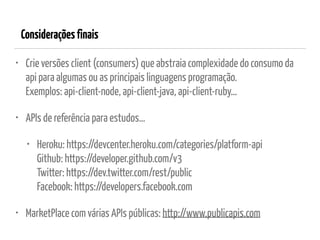 Consideraçõesfinais
• Crie versões client (consumers) que abstraia complexidade do consumo da
api para algumas ou as principais linguagens programação. 
Exemplos: api-client-node, api-client-java, api-client-ruby…
• APIs de referência para estudos…
• Heroku: https://devcenter.heroku.com/categories/platform-api 
Github: https://developer.github.com/v3 
Twitter: https://dev.twitter.com/rest/public 
Facebook: https://developers.facebook.com
• MarketPlace com várias APIs públicas: http://www.publicapis.com 
 