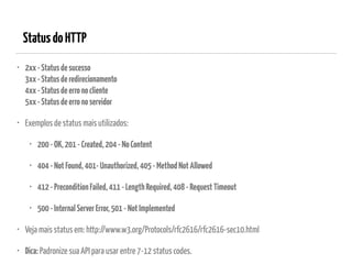 StatusdoHTTP
• 2xx-Statusdesucesso 
3xx-Statusderedirecionamento 
4xx-Statusdeerronocliente 
5xx-Statusdeerronoservidor
• Exemplos de status mais utilizados:
• 200-OK,201-Created,204-NoContent
• 404-NotFound,401-Unauthorized,405-MethodNotAllowed
• 412-PreconditionFailed,411-LengthRequired,408-RequestTimeout
• 500-InternalServerError,501-NotImplemented
• Veja mais status em: http://www.w3.org/Protocols/rfc2616/rfc2616-sec10.html
• Dica: Padronize sua API para usar entre 7-12 status codes.
 