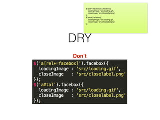 DRY
Don’t
$(‘a[rel*=facebook]’).facebox({

loadingImage: ‘src/loading.gif’,

closeImage: ‘src/closelabel.png’

});

$(‘a#tal’).facebox({

loadingImage: ‘src/loading.gif’,

closeImage: ‘src/closelabel.png’

});
 