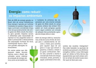10
Mais de 80% da energia gerada no
Brasil vêm de usinas hidrelétricas.
Essa energia é gerada por turbinas
instaladas em quedas d’água, tecno-
logia a princípio considerada limpa,
uma vez que praticamente não emi-
te gases de efeito estufa. No entan-
to, gera grandes impactos sociais
e ambientais pela necessidade de
represar os rios, alagando vastas re-
giões e provocando o deslocamento
das populações humanas do local,
submergindo fauna e flora
com grandes alterações no
ecossistema.
Em outros países que não
possuem vastos recursos
hídricos como o Brasil, são
utilizados outros sistemas
de produção de energia elé-
trica como as termoelétricas
e nucleares. As primeiras são res-
ponsáveis por uma enorme emissão
de gases do efeito estufa. As usinas
nucleares, embora não emitam CO2,
podem ser muito perigosas quando
ocorre algum acidente com emissão
de radiação. Está aumentando a gera-
ção de energia eólica e solar.
Além da energia elétrica, necessita-
mos ainda de outras fontes de ener-
gia para o abastecimento de veí-
culos a motor, para cozinhar,
para aquecer água de uso
geral e é aqui que entram a
gasolina, o etanol, o diesel e
os gases combustíveis. Den-
tre eles, somente o etanol é
considerado fonte de energia
renovável, sendo, portanto, a
opção sustentável entre eles.
Lembra das escolhas inteligentes?
Elas estão baseadas na aquisição de
produtos que possuam uma eficiência
energética melhor e essa informação
pode ser obtida na ficha técnica dos
equipamentos que você compra.Lem-
bre-se sempre de avaliá-la para esco-
lher qual vai levar para casa.
Energia: como reduzir
os impactos ambientais
 