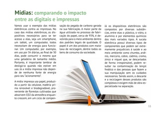 11
Vamos usar o exemplo das mídias
eletrônicas contra as impressas. No
caso das mídias eletrônicas, os dis-
positivos necessários para se ter
acesso a elas, seja um smartphone,
um tablet, um computador, todos
necessitam de energia para funcio-
nar. Um computador, por exemplo,
em uso por 5h diárias, ao final de 30
dias, pode consumir o mesmo que
uma geladeira de tamanho médio.
Portanto, é importante lembrar de
desligá-lo quando não estiver em
uso. Já a mídia impressa não depen-
de de nenhuma fonte de energia
para seu “acionamento”.
A mídia impressa usa papel, produzi-
do a partir da celulose, matéria pri-
ma renovável e biodegradável, pro-
veniente de florestas cultivadas que
absorvem CO2 da atmosfera enquan-
to crescem, em um ciclo de compen-
Já os dispositivos eletrônicos são
compostos por diversas substân-
cias, entre elas o plástico, o vidro, o
alumínio e por elementos químicos
dos mais variados tipos. A sucata
eletrônica possui diversos tipos de
componentes que podem ser extre-
mamente prejudiciais à saúde e ao
meio ambiente como chumbo, arsê-
nio, mercúrio, cobre, cádmio, cromo,
zinco e níquel que, se descartados
de forma irresponsável, podem re-
sultar na contaminação do lençol
freático e das pessoas que fazem a
sua manipulação sem os cuidados
necessários. Sendo assim, o descarte
e a reciclagem desses produtos são
complexos e exigem mão de obra es-
pecializada na separação.
Mídias: comparando o impacto
entre as digitais e impressas
sação da pegada de carbono gerada
na sua fabricação. A maior parte da
água utilizada no processo de fabri-
cação do papel, cerca de 93%, é de-
volvida para o meio ambiente dentro
dos padrões legais de qualidade. O
papel é um dos produtos com maior
taxa de reciclagem, dentre todos os
bens de consumo da sociedade.
 