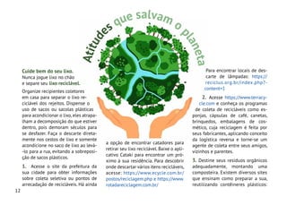 12
Cuide bem do seu lixo.
Nunca jogue lixo no chão
e separe seu lixo reciclável.
Organize recipientes coletores
em casa para separar o lixo re-
ciclável dos rejeitos. Dispense o
uso de sacos ou sacolas plásticas
para acondicionar o lixo,eles atrapa-
lham a decomposição do que estiver
dentro, pois demoram séculos para
se desfazer. Faça o descarte direta-
mente nos cestos de lixo e somente
acondicione no saco de lixo ao levá-
-lo para a rua, evitando a sobreposi-
ção de sacos plásticos.
1. Acesse o site da prefeitura da
sua cidade para obter informações
sobre coleta seletiva ou pontos de
arrecadação de recicláveis. Há ainda
Para encontrar locais de des-
carte de lâmpadas: https://
reciclus.org.br/index.php?-
content=1
2. Acesse https://www.terracy-
cle.com e conheça os programas
de coleta de recicláveis como es-
ponjas, cápsulas de café, canetas,
brinquedos, embalagens de cos-
mético, cuja reciclagem é feita por
seus fabricantes, aplicando conceito
da logística reversa e torne-se um
agente de coleta entre seus amigos,
vizinhos e parentes.
3. Destine seus resíduos orgânicos
adequadamente, montando uma
composteira. Existem diversos sites
que ensinam como preparar a sua,
reutilizando contêineres plásticos:
A
t
i
t
u
d
es que salvam o
p
l
a
n
e
t
a
a opção de encontrar catadores para
retirar seu lixo reciclável. Baixe o apli-
cativo Cataki para encontrar um pró-
ximo à sua residência. Para descobrir
onde descartar vários itens recicláveis,
acesse: https://www.ecycle.com.br/
postos/reciclagem.php e https://www.
rotadareciclagem.com.br/
 