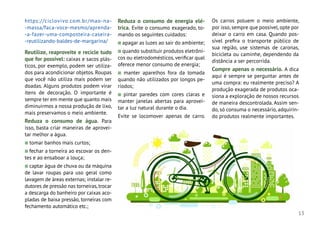 13
https://ciclovivo.com.br/mao-na-
-massa/faca-voce-mesmo/aprenda-
-a-fazer-uma-composteira-caseira-
-reutilizando-baldes-de-margarina/
Reutilize, reaproveite e recicle tudo
que for possível: caixas e sacos plás-
ticos, por exemplo, podem ser utiliza-
dos para acondicionar objetos. Roupas
que você não utiliza mais podem ser
doadas. Alguns produtos podem virar
itens de decoração. O importante é
sempre ter em mente que quanto mais
diminuirmos a nossa produção de lixo,
mais preservamos o meio ambiente.
Reduza o consumo de água. Para
isso, basta criar maneiras de aprovei-
tar melhor a água.
n tomar banhos mais curtos;
n fechar a torneira ao escovar os den-
tes e ao ensaboar a louça;
n captar água de chuva ou da máquina
de lavar roupas para uso geral como
lavagem de áreas externas; instalar re-
dutores de pressão nas torneiras,trocar
a descarga do banheiro por caixas aco-
pladas de baixa pressão, torneiras com
fechamento automático etc.;
Reduza o consumo de energia elé-
trica. Evite o consumo exagerado, to-
mando os seguintes cuidados:
n apagar as luzes ao sair do ambiente;
n quando substituir produtos eletrôni-
cos ou eletrodomésticos,verificar qual
oferece menor consumo de energia;
n manter aparelhos fora da tomada
quando não utilizados por longos pe-
ríodos;
n pintar paredes com cores claras e
manter janelas abertas para aprovei-
tar a luz natural durante o dia.
Evite se locomover apenas de carro.
Os carros poluem o meio ambiente,
por isso,sempre que possível,opte por
deixar o carro em casa. Quando pos-
sível prefira o transporte público de
sua região, use sistemas de caronas,
bicicleta ou caminhe, dependendo da
distância a ser percorrida.
Compre apenas o necessário. A dica
aqui é sempre se perguntar antes de
uma compra: eu realmente preciso? A
produção exagerada de produtos oca-
siona a exploração de nossos recursos
de maneira descontrolada. Assim sen-
do, só consuma o necessário, adquirin-
do produtos realmente importantes.
 