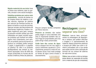 14
Rejeite materiais de uso único: leve
na bolsa seus talheres, copo ou gar-
rafa, canudo e uma sacola ecológica.
Substitua produtos por outros mais
sustentáveis: escovas de dentes ou
de limpeza feitas de madeira e cer-
das naturais; esponjas de plástico
por naturais (as famosas buchas ve-
getais no banho e na pia da cozinha);
opte por versões não descartáveis de
absorventes higiênicos, fraldas e ta-
petes higiênicos para pets; xampus
já possuem versões sólidas que vêm
embaladas em papel, escolha aque-
les produtos que venham em emba-
lagens mais sustentáveis, nem sem-
pre um produto precisa de barreira à
gordura ou umidade, prefira sempre
o papel, o papelcartão e o papelão
ao plástico. Os refis e os produtos
biodegradáveis são sempre as me-
lhores aquisições. Cerca de 60% das
roupas produzidas no mundo são de
tecidos sintéticos, feitos de plásticos.
Procure comprar tecidos compostos
por fibras naturais.
Preserve as árvores: não realize
podas ilegais e nunca desmate uma
área. É importante também não co-
locar fogo em propriedades,pois isso
pode atingir matas preservadas.
Cuide bem dos cursos de água:
nunca coloque lixo em rios, lagos e
outros ambientes aquáticos e, prin-
cipalmente, preserve a mata em vol-
ta desses locais. Essa mata protege
as fontes de água contra erosão e
assoreamento.
Plásticos: lave-os bem, principal-
mente as embalagens de detergen-
tes e xampus, que podem dificultar
a triagem e o aproveitamento do
material. Separe tampinhas plásticas
e busque por ONGs que usam o di-
nheiro arrecadado com a sua venda
para ações sociais como castração de
animais de rua, compra de cadeiras
de roda entre outras.
Vidros: lave-os bem e retire as tampas
(estas devem ser separadas de acordo
com o material de que são compostas).
Reciclagem: como
separar seu lixo?
 