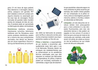 16
to que possibilite o descarte seguro no
meio ambiente.As pilhas alcalinas,por
exemplo, não contêm metais pesados
em sua composição. Já as pilhas co-
muns,como as recarregáveis,possuem
mercúrio, cádmio e chumbo, e devem
ser devolvidas ao fabricante.
Lâmpadas: um dos descartes de re-
síduos sólidos mais preocupantes
para o meio ambiente é o das lâm-
padas fluorescentes, pois elas são
altamente tóxicas e não podem ser
jogadas no lixo comum. O correto é
levá-las para uma loja de material de
construção, por exemplo, onde pode
existir um ponto de coleta ou buscar
no site da prefeitura da sua cidade
locais de descarte adequado.
polui 25 mil litros de água potável.
Para destiná-lo à reciclagem, deixe-o
esfriar, coloque-o em garrafas PET
bem vedadas e entre em contato com
alguma empresa ou associação que
faz esse tipo de reciclagem. Muitos
mercados de grandes redes mantêm
pontos de recepção de óleo de cozi-
nha. O produto pode ser aproveitado
na fabricação de sabão e de biodiesel.
Eletrônicos: telefones celulares,
impressoras, cartuchos, televisores,
telefones sem fio, filmadoras, entre
outros produtos eletrônicos, podem
ter a maioria dos seus componentes
reciclados, mas devem ser destina-
dos em locais específicos. Procure o
Serviço de Atendimento ao Consumi-
dor (SAC) do fabricante do produto
para verificar o descarte correto, pois
muitas empresas recebem seus equi-
pamentos usados ou fora de uso.
Pilhas e baterias: a responsabilida-
de por recolher e encaminhar ade-
quadamente esses itens após o uso
é do fabricante. Portanto, devem ser
entregues aos estabelecimentos que
as comercializam ou às assistências
técnicas autorizadas, para que eles
repassem os resíduos aos fabricantes
ou importadoras. As pilhas e baterias
podem ser recicladas, reutilizadas ou
submetidas a algum tipo de tratamen-
 