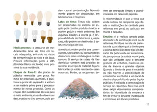 17
Medicamentos: o descarte de me-
dicamentos deve ser feito em lo-
cais adequados, evitando os riscos
de contaminação do solo e da água.
Procure informações junto a UBS
(Unidade Básica de Saúde) mais pró-
xima da sua residência.
Chapas de Raio-X: são placas de
plástico revestidas com prata. Por
meio de processos químicos, o plás-
tico e a prata são separados e voltam
a ser matéria prima para o processa-
mento de novos produtos. Como as
chapas têm substâncias tóxicas para
o meio ambiente, elas não devem ser
descartadas no lixo comum, pois po-
dem causar contaminação. Normal-
mente podem ser descartadas em
laboratórios e hospitais.
Latas de tinta: Tintas não podem
ser descartadas no sistema de es-
goto pois contêm produtos tóxicos e
podem poluir o meio ambiente. Em
algumas cidades a coleta já é res-
ponsabilidade do fabricante e, neste
caso, não podem ser destinadas à co-
leta municipal de lixo.
A medida também proíbe que comer-
ciantes, fabricantes ou consumidores
descartem essas embalagens no lixo
comum. O serviço de coleta de lixo
domiciliar também está proibido de
recolher esse tipo de material.Alguns
fabricantes já estão recebendo esses
materiais. Porém, os recipientes de-
vem ser entregues limpos e acondi-
cionados em caixas de papelão.
A recomendação é que a tinta que
ainda sobrou no recipiente seja do-
ada a instituições de caridade para
reformas em geral, ou aplicada em
muros e calçadas.
Entulho: é o resíduo gerado pelas
atividades de construção civil ou de
reformas. Verifique no site da prefei-
tura da sua cidade qual o limite para
a coleta domiciliar deste tipo de des-
carte. Ele pode ainda ser encaminha-
do para pontos de coleta municipais,
que são unidades para o descarte
gratuito de entulhos, madeiras, po-
das de árvores e grandes objetos.
Quando o limite de peso é excedido
ou não houver a possibilidade de
encaminhar o entulho a um local de
destino disponibilizado pelos órgãos
públicos, é indicada a contratação do
serviço de caçambas. Para isso, você
deve exigir documentos comproba-
tórios da idoneidade da empresa a
fim de evitar o descarte inadequado
e criminoso em locais proibidos.
 
