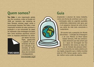 2
Two Sides é uma organização global,
sem fins lucrativos, criada na Europa em
2008 por membros das indústrias de
base florestal, celulose, papel, cartão e
comunicação impressa. Two Sides, a mais
importante iniciativa do setor, promove a
produção e o uso conscientes do papel,
da impressão e das embalagens de papel,
bem como esclarece equívocos comuns
sobre os impactos ambientais da utiliza-
ção desses recursos.
Papel, papelcartão
e papelão são pro-
venientes de flores-
tas cultivadas e ge-
renciadas de forma
sustentável. Além
disso,são recicláveis
e biodegradáveis.
Quem somos? Guia
Ampliando o alcance do nosso trabalho,
como uma forma de contribuir com a cons-
cientização sobre as urgentes questões
ambientais, elaboramos este guia, que
é um pequeno manual de como tornar
seu estilo de vida mais consciente e
sustentável.
De acordo com a pesquisa Um Mundo
Descartável — O Desafio das Embalagens
e do Lixo Plástico no Brasil (Ipsos
Global Advisor), 54% dos entrevis-
tados disseram que não acham que
as r egras de reciclagem de lixo
doméstico são claras, ou seja, me-
nos da metade das pessoas enten-
de o funcionamento da coleta seletiva em
sua região, enquanto que a média mundial
está em 47%. Vamos ajudar você a enten-
der melhor como cuidar do planeta.
www.twosides.org.br
 