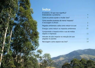3
Índice
O cenário / O que isso significa?
Entendendo o problema
Como eu posso ajudar a mudar isso?
Como escolho produtos de menor impacto?
A reciclagem no Brasil
Pegadas ambientais: saiba como reduzir as suas
Energia: como reduzir os impactos ambientais
Comparando o impacto entre o uso de mídias
digitais e impressas
Atitudes de alto impacto na redução de suas
pegadas no planeta
Reciclagem: como separar seu lixo?
4
5
6
8
10
11
12
14
 