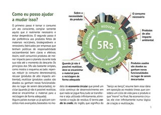 5
R
E
P
E
N
S
A
R
REDUZIR
R
E
C
U
S
A
R
R
E
C
I
C
LAR
REUTILIZA
R
O primeiro passo é tornar o consumo
um ato consciente, comprar somente
aquilo que é realmente necessário e
evitar desperdícios. O segundo passo é
dar preferência aos produtos feitos de
materiais recicláveis, biodegradáveis e
renováveis,fabricados por empresas que
tenham políticas de responsabilidade
socioambiental bem claras e efetivas.
Assim, você consumirá produtos de me-
nor impacto para o planeta durante toda
sua vida até o momento do descarte. Os
princípios dos 5Rs são bastante simples,
como mostra o esquema ao lado: repen-
sar, reduzir (o consumo desnecessário),
recusar (produtos de alto impacto am-
biental), reutilizar (produtos usados são
doados ou ganham novas funcionalida-
des no lugar de serem descartados), re-
ciclar (quando já não é possível reutilizar,
deve-se encaminhar o material para a
reciclagem de forma adequada).
Alguns países europe us já aplicam con-
ceitos mais avançados,baseados no mo-
delo de economia circular que prevê um
ciclo contínuo de desenvolvimento em
que nada se jogue fora,tudo se transfor-
me e seja utilizado infinitamente,elimi-
nando a noção de resíduo. O termo cra-
dle to cradle, do inglês, que significa do
“berço ao berço”, resume bem essa ideia
em oposição ao modelo linear,que con-
sidera um ciclo de vida para o produto e
que “morre”no final.Na economia circu-
lar, ele vive infinitamente numa lógica
de criação e reutilização.
Como eu posso ajudar
a mudar isso?
Sobre a
necessidade
do produto
O consumo
necessário
Produtos
de alto
impacto
ambiental
Produtos usados
são doados ou
ganham novas
funcionalidades
no lugar de serem
descartados
Quando já não é
possível reutilizar,
deve-se encaminhar
o material para
a reciclagem de
forma adequada
 