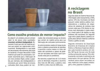 6
Ao adquirir um produto, procure sempre
saber se ele possui estas qualidades:
renovável, reciclável, biodegradável. Re-
novável é tudo que vem de matérias pri-
mas que podem ser regeneradas conti-
nuamente. Biodegradável é o que pode
ser decomposto naturalmente,pela ação
de bactérias e fungos. Reciclável é todo
material que pode ser processado e uti-
lizado novamente para a fabricação de
um novo produto. Papel, cartão e pape-
lão, por exemplo, são biodegradáveis e
renováveis, por serem feitos de árvores
cultivadas. Além disso, podem ser reci-
Segundo dados do Sistema Nacional de
Informações sobre Saneamento,o SNIS,
apenas 22% dos municípios do Brasil
possuem coleta seletiva pública. Con-
siderando-se a existência de coope-
rativas de catadores de resíduos, esse
número sobe para 25%. Dentre os ma-
teriais mais destinados à coleta seleti-
va, a maior parte é de rejeitos, ou seja,
produtos não recicláveis. Em segundo
lugar está o papel,depois o plástico,se-
guido pelos demais materiais conforme
mostra o gráfico ao lado.
Segundo estimativa da Associação
Brasileira de Empresas de Limpeza
Pública e Resíduos Especiais (Abrel-
pe), cada brasileiro produz, em mé-
dia, 387 kg de lixo por ano. De todo
resíduo produzido, apenas 3% é efe-
tivamente reciclado. A estimativa da
associação é de que apenas 3% dos
resíduos secos sejam reciclados, ou
seja, materiais como papel, embala-
gens, vidro, papelão e plástico.
clados. São renováveis porque as árvores
que servem de matéria prima para sua
fabricação são cultivadas continuamente.
Já outros produtos usados em larga escala
como o plástico proveniente do petróleo,
o alumínio e outros metais e o vidro são
todos não renováveis e, apesar de pode-
rem ser reciclados,nem tudo o que é pro-
duzido volta para as prateleiras.
Na natureza,o papel leva de 3 a 6 meses
para se decompor, enquanto o alumínio
leva mais de 200 anos, o plástico, mais
de 400 e o vidro,mais de 1000 anos.
A reciclagem
no Brasil
Como escolho produtos de menor impacto?
 