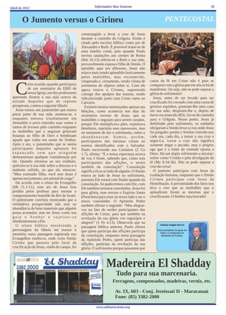 Abril de 2012                                          Informativo Boa Semente                                                       11



        O Jumento versus o Cirineu                                                                      PENTECOSTAL

                                              constrangido a levar a cruz de Jesus
                                              durante o caminho do Gólgota. Simão é
                                              citado pelo escritor bíblico como pai de
                                              Alexandre e Rufo. É provável tratar-se de
                                              uma família cristã, pois quando Paulo
                                              enviou saudações aos crentes de Roma
                                              (Rm 16.13) referiu-se a Rufo e sua mãe,
                                              provavelmente esposa e filho de Simão. O
                                              episódio aqui era diferente, Jesus não
                                              estava mais sendo aplaudido festivamente
                                              pelas multidões, mas escarnecido,
                                              vituperado e, certamente, sendo vítima de      causa da fé em Cristo não é para se


   C       erta ocasião quando participava
           de um seminário da EBD de
           nossa Igreja, um dos professores
 querendo ilustrar a sua aula acerca da
 atitude daqueles que de repente
                                              arremesso de objetos sobre si. Com ele
                                              agora estava o Cirineu, suportando
                                              consigo dos apulpos das massas, sendo
                                              ridicularizado junto com Cristo rumo ao
                                                                                             comparar com a glória que em nós se há de
                                                                                             manifestar. Ou seja, não se pode separar a
                                                                                             glória do sofrimento!
                                                                                               Jesus, antes de ser levado para ser
                                              Calvário.                                      crucificado foi coroado com uma coroa de
 prosperam, contou a seguinte fábula:           Existem muitos interessados apenas nas       grossos espinhos, puseram-lhe uma cana
   Jesus tomou um jumentinho que estava       bênçãos, como acontecia nos dias do            em sua mão, despiram-lhe e, depois de
 preso junto de sua mãe, montou-se, e         ministério terreno de Jesus, que as            haver escarnecido dEle, foi-se de caminho
 enquanto entrava triunfalmente em            multidões o seguiam para serem curadas,        para o Gólgota. Nesse ponto, Jesus já
 Jerusalém o povo estendia suas vestes e      porque Ele multiplicava pães, expulsava        debilitado pelo sofrimento, os soldados
 ramos de árvores pelo caminho enquanto       demônios, reprimia seus opressores, mas        obrigaram a Simão levar a cruz onde Jesus
 as multidões que o seguiam gritavam          no momento de dor e sofrimento, todos o        foi pregado; porém o Senhor convida-nos
 hosanas ao filho de Davi e bendiziam         abandonaram. Somos, porém,                     cada um, cada dia, a tomar a sua cruz e
 aquele que vinha em nome do Senhor.          participantes das mesmas coisas ao             segui-Lo. Levar a cruz não significa
 Após o ato, o jumentinho que se sentia       sermos identificados com o Salvador.           somente negar o pecado, mas o próprio
 participante daqueles aplausos foi           Paulo escrevendo aos Coríntios (2 Co           ego que é a fonte da vontade oposta a
 espancado sem que ninguém                    1.7), afirma: “E a nossa esperança acerca      Deus. Há um duplo sofrimento a encarar:
 demonstrasse qualquer consideração por       de voz é firme, sabendo que, como sois         sofrer como Cristão e pela divulgação da
 ele. Quando retornou ao seu estábulo,        participantes das aflições, o sereis           fé (Mc 8.34-36). Não se pode separar a
 queixou-se à sua mãe sobre o descaso e o     também da consolação”. Consolação              cruz da coroa!
 maltrato sofrido, ao que ela retrucou:       significa ficar ao lado de alguém. O Simão       O jumento participou com Jesus da
 “Meu estimado filho, você sem Jesus é        estava ao lado de Jesus no sofrimento,         exaltação humana, enquanto que o Simão
 apenas um jumento, um animal de carga”.      portanto Ele estará com Simão quando da        Cirineu participou com Jesus da
   De acordo com o relato do Evangelho        consolação. Se padecermos com Ele, com         Humilhação. A proximidade dos fatos nos
 (Mt 21.1-11), esse ato de Jesus fora         Ele também seremos consolados. Jesus foi       leva a crer que as multidões que o
 predito pelos profetas para retratar o       para glória, mas enviou o Espírito Santo       aplaudiram foram as mesmas que o
 comportamento humilde do Rei de Israel.      (Paracleto) para estar ao nosso lado e ser o   crucificaram. O Senhor seja louvado!
 O palestrante concluiu mostrando que a       nosso consolador. O Apóstolo Pedro
 verdadeira prosperidade não está na          também afirma o seguinte: “Mas alegrai-
 abundância de bens materiais que alguém      vos no fato de serdes participantes das
 possa acumular, mas ter Jesus como seu       aflições de Cristo, para que também na
 guia e Senhor e sujeitar-se                  revelação da sua glória vos regozijeis e
 obedientemente a Ele.                        alegreis” (1 Pe 4.13). Observem que na
   O relato bíblico envolvendo o                                                                   Adonias Angelo Barros
                                              passagem bíblica anterior, Paulo afirma
 personagem da fábula me trouxe à             que quem participa das aflições participa          Pastor presidente da igreja em
                                                                                                    Taíba e Coordenador do
 memória outra passagem registrada nos        da consolação, enquanto nesta passagem                 Ministério da Família.
 Evangelhos sinóticos, onde certo Simão       do Apóstolo Pedro, quem participa das
 Cirineu que passava pelo local da            aflições, participa da revelação da sua
 crucificação de Jesus, vindo do campo, foi   glória. O sofrimento porque passamos por



                                                               Madereira El Shadday
                                                                     Tudo para sua marcenaria.
                                                                   Ferragens, compensados, madeiras, verniz, etc.

                                                                     Av. IX, 603 - Conj. Jereissati II - Maracanaú
                                                                     Fone: (85) 3382-2000
                                                        www.admaracanau.org
 