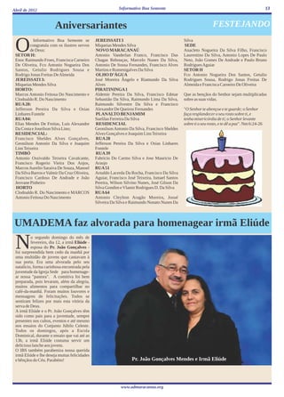 Abril de 2012                                               Informativo Boa Semente                                                                13



                        Aniversariantes                                                                          FESTEJANDO

 O
 SETOR H:
           Informativo Boa Semente se
         congratula com os ilustres servos
         de Deus:

 Enoc Raimundo Froes, Francisca Carneiro
                                               JEREISSATI 3
                                               Miqueias Mendes Silva
                                               NOVO MARACANAÚ
                                               Antonio Vanderlan Franco, Francisco Das
                                               Chagas Rebouças, Marcelo Nunes Da Silva,
                                                                                                Silva
                                                                                                SEDE
                                                                                                Anacleto Nogueira Da Silva Filho, Francisco
                                                                                                Laurentino Da Silva, Antonio Lopes De Paulo
                                                                                                Neto, João Gomes De Andrade e Paulo Bruno
 De Oliveira, Fco Antonio Nogueira Dos         Antonio De Sousa Fernandes, Francisco Alves      Rodrigues Aguiar
 Santos, Getulio Rodrigues Sousa e             Martins e Romenigalves Da Silva                  SETOR H
 Rodrigo Jonas Freitas De Almeida              OLHO D’ÁGUA                                      Fco Antonio Nogueira Dos Santos, Getulio
 JEREISSATI 3:                                 José Moreira Ângelo e Riamundo Da Silva          Rodrigues Sousa, Rodrigo Jonas Freitas De
 Miqueias Mendes Silva                         Alves                                            Almeida e Francisca Carneiro De Oliveira
 HORTO:                                        PIRATININGA 1
 Marcos Antonio Feitosa Do Nascimento e        Aldemir Pereira Da Silva, Francisco Edmar        Que as bençãos do Senhor sejam multiplicadas
 Clodoaldo R. Do Nascimento                    Sebastião Da Silva, Raimundo Lima Da Silva,      sobre as suas vidas.
 RUA 28:                                       Raimundo Silvestre Da Silva e Francisco
 Jefferson Pereira Da Silva e Osias            Alexandre De Queiroz Fernandes                   "O Senhor te abençoe e te guarde; o Senhor
 Linhares Fontele                              PLANALTO BENJAMIM                                faça resplandecer o seu rosto sobre ti, e
 RUA 04:                                       Suelilas Ferreira Da Silva                       tenha misericórdia de ti; o Senhor levante
 Elias Mendes De Freitas, Luis Alexandre       RESIDENCIAL                                      sobre ti o seu rosto, e te dê a paz". Nm 6:24-26
 Da Costa e Joseilson Silva Lino;              Geonilson Antonio Da Silva, Francisco Sheldes
 RESIDENCIAL:                                  Alves Gonçalves e Joaquim Lins Teixeira
 Francisco Sheldes Alves Gonçalves,            RUA 28
 Geonilson Antonio Da Silva e Joaquim          Jefferson Pereira Da Silva e Osias Linhares
 Lins Teixeira                                 Fontele
 TIMBÓ                                         RUA 39
 Antonio Oszivaldo Teixeira Cavalcante,        Fabrício Do Carmo Silva e Jose Mauricio De
 Francisco Rogerio Vieira Dos Anjos,           Araujo
 Marcos Aurelio Saraiva De Souza, Manoel       RUA 51
 Da Silva Barros e Valmir Da Cruz Oliveira,    Arnaldo Lacerda Da Rocha, Francisco Da Silva
 Francisco Cardoso De Andrade e João           Aguiar, Francisco José Teixeira, Ismael Santos
 Jeovane Pinheiro                              Pereira, Wilson Silvino Nunes, José Gilson Da
 HORTO                                         Silva Gondim e Vlamir Rodrigues D. Da Silva
 Clodoaldo R. Do Nascimento e MARCOS           RUA 64
 Antonio Feitosa Do Nascimento                 Antonio Cleylton Aragão Moreira, Josué
                                               Silveira Da Silva e Raimundo Nonato Nunes Da




 UMADEMA faz alvorada para homenagear irmã Eliúde

 N        o segundo domingo do mês de
          fevereiro, dia 12, a irmã Eliúde -
          esposa do Pr. João Gonçalves -
 foi surpreendida bem cedo da manhã por
 uma multidão de jovens que cantavam à
 sua porta. Era uma alvorada pelo seu
 natalício, forma carinhosa encontrada pela
 juventude da Igreja Sede para homenage-
 ar nossa "pastora". A comitiva foi bem
 preparada, pois levaram, além da alegria,
 muitos alimentos para compartilhar no
 café-da-manhã. Foram muitos louvores e
 mensagens de felicitações. Todos se
 sentiram felizes por mais esta vitória da
 serva de Deus.
 A irmã Eliúde e o Pr. João Gonçalves têm
 sido como pais para a juventude, sempre
 presentes nos cultos, eventos e até mesmo
 nos ensaios do Conjunto Júbilo Celeste.
 Todos os domingos, após a Escola
 Dominical, durante o ensaio que vai até as
 13h, a irmã Eliúde costuma servir um
 delicioso lanche aos jovens.
 O IBS também parabeniza nossa querida
 irmã Eliúde e lhe deseja muitas felicidades
 e bênçãos do Céu. Parabéns!                                       Pr. João Gonçalves Mendes e Irmã Eliúde




                                                             www.admaracanau.org
 