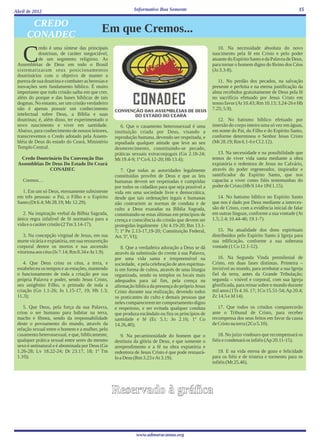 Abril de 2012                                               Informativo Boa Semente                                                               15


       CREDO
      CONADEC
                                            Em que Cremos...

    C
            redo é uma síntese das principais                                                           10. Na necessidade absoluta do novo
            doutrinas, de caráter inegociável,                                                       nascimento pela fé em Cristo e pelo poder
            de um segmento religioso. As                                                             atuante do Espírito Santo e da Palavra de Deus,
 Assembléias de Deus em todo o Brasil                                                                para tornar o homem digno do Reino dos Céus
 sistematizaram seus posicionamentos                                                                 (Jo 3.3-8).
 doutrinários com o objetivo de manter a
 pureza de sua doutrina e combater as heresias e                                                        11. No perdão dos pecados, na salvação
 inovações sem fundamento bíblico. É muito                                                           presente e perfeita e na eterna justificação da
 importante que todo cristão saiba em que crer,                                                      alma recebidos gratuitamente de Deus pela fé
 além do porque e das bases bíblicas de tais                                                         no sacrifício efetuado por Jesus Cristo em
 dogmas. No entanto, ser um cristão verdadeiro                                                       nosso favor (At 10.43; Rm 10.13; 3.24-26 e Hb
 não é apenas possuir um conhecimento                                                                7.25; 5.9).
 intelectual sobre Deus, a Bíblia e suas
 doutrinas; é, além disso, ter experimentado o                                                         12. No batismo bíblico efetuado por
 novo nascimento e viver em santidade.                6. Que o casamento heterossexual é uma         imersão do corpo inteiro uma só vez em águas,
 Abaixo, para conhecimento de nossos leitores,     instituição criada por Deus, visando a            em nome do Pai, do Filho e do Espírito Santo,
 transcrevemos o Credo adotado pela Assem-         reprodução humana, devendo ser respeitada, e      conforme determinou o Senhor Jesus Cristo
 bléia de Deus do estado do Ceará, Ministério      repudiada qualquer atitude que leve ao seu        (Mt 28.19; Rm 6.1-6 e Cl 2.12).
 Templo Central.                                   desmerecimento, constituindo-se pecado,
                                                   práticas sexuais extraconjugais (Gn 2.18-24;         13. Na necessidade e na possibilidade que
  Credo Doutrinário Da Convenção Das               Mt 19.4-9; 1ª Co 6.12-20; Hb 13.4);               temos de viver vida santa mediante a obra
 Assembléias De Deus Do Estado Do Ceará                                                              expiatória e redentora de Jesus no Calvário,
               CONADEC                                7. Que todas as autoridades legalmente         através do poder regenerador, inspirador e
                                                   constituídas provêm de Deus e que as leis         santificador do Espírito Santo, que nos
    Cremos…                                        humanas devem ser respeitadas e cumpridas         capacita a viver como fiéis testemunhas do
                                                   por todos os cidadãos para que seja possível a    poder de Cristo (Hb 9.14 e 1Pd 1.15).
   1. Em um só Deus, eternamente subsistente       vida em uma sociedade livre e democrática,
 em três pessoas: o Pai, o Filho e o Espírito      desde que tais ordenações legais e humanas           14. No batismo bíblico no Espírito Santo
 Santo (Dt 6.4; Mt 28.19; Mc 12.29).               não contrariem as normas de conduta e de          que nos é dado por Deus mediante a interces-
                                                   culto a Deus exaradas na Bíblia Sagrada,          são de Cristo, com a evidência inicial de falar
    2. Na inspiração verbal da Bílbia Sagrada,     constituindo-se estas últimas em princípios de    em outras línguas, conforme a sua vontade (At
 única regra infalível de fé normativa para a      crença e consciência do cristão que devem ser     1.5; 2.4; 10.44-46; 19.1-7).
 vida e o caráter cristão (2 Tm 3.14-17).          protegidas legalmente (At 4.19-20; Rm 13.1-
                                                   7; 1ª Pe 2.13-17,19-20; Constituição Federal,        15. Na atualidade dos dons espirituais
    3. Na concepção virginal de Jesus, em sua      Art. 5º, VI);                                     distribuídos pelo Espírito Santo à Igreja para
 morte vicária e expiatória, em sua ressurreição                                                     sua edificação, conforme a sua soberana
 corporal dentre os mortos e sua ascensão             8. Que a verdadeira adoração a Deus se dá      vontade (1 Co 12.1-12).
 vitoriosa aos céus (Is 7.14; Rm 8.34 e At 1.9).   através da submissão do crente à sua Palavra,
                                                   por uma vida santa e irrepreensível na               16. Na Segunda Vinda premilenial de
    4. Que Deus criou os céus, a terra, e          sociedade, e pela celebração de atos espiritua-   Cristo, em duas fases distintas. Primeira –
 estabeleceu os tempos e as estações, mantendo     is em forma de cultos, através de uma liturgia    invisível ao mundo, para arrebatar a sua Igreja
 o funcionamento de toda a criação por sua         organizada, sendo os templos os locais mais       fiel da terra, antes da Grande Tribulação;
 própria Palavra e poder, sendo Jesus Cristo,      adequados para tal fim, pela crença na            segunda – visível e corporal, com sua Igreja
 seu unigênito Filho, o primado de toda a          afirmação bíblica da presença do próprio Jesus    glorificada, para reinar sobre o mundo durante
 criação (Gn 1.1-26; Jo 1.15-17, 19; Hb 1.3;       Cristo durante sua realização, devendo todos      mil anos (1Ts 4.16. 17; 1Co 15.51-54; Ap 20.4;
 11.3);                                            os praticantes do culto e demais pessoas que      Zc 14.5 e Jd 14).
                                                   neles comparecerem ter comportamento digno
    5. Que Deus, pela força da sua Palavra,        e respeitoso, e ser evitada qualquer conduta         17. Que todos os cristãos comparecerão
 criou o ser humano para habitar na terra,         que produza escândalo ou fira os princípios de    ante o Tribunal de Cristo, para receber
 macho e fêmea, sendo da responsabilidade          santidade e fé (Ec 5.1; Jo 2.16; 1ª Co            recompensa dos seus feitos em favor da causa
 deste o povoamento do mundo, através da           14.26,40);                                        de Cristo na terra (2Co 5.10).
 relação sexual entre o homem e a mulher, pelo
 casamento heterossexual, e que, biblicamente,        9. Na pecaminosidade do homem que o               18. No juízo vindouro que recompensará os
 qualquer prática sexual entre seres do mesmo      destituiu da glória de Deus, e que somente o      fiéis e condenará os infiéis (Ap 20.11-15).
 sexo é antinatural e é abominada por Deus (Gn     arrependimento e a fé na obra expiatória e
 1.26-28; Lv 18.22-24; Dt 23.17, 18; 1ª Tm         redentora de Jesus Cristo é que pode restaurá-       19. E na vida eterna de gozo e felicidade
 1.10);                                            lo a Deus (Rm 3.23 e At 3.19).                    para os fiéis e de tristeza e tormento para os
                                                                                                     infiéis (Mt 25.46).




                                                   Reservado à gráfica


                                                              www.admaracanau.org
 