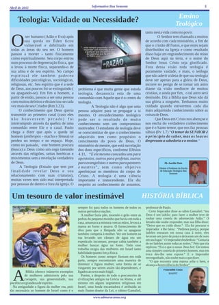 Abril de 2012                                             Informativo Boa Semente                                                                5


                                                                                                                             Ensino
     Teologia: Vaidade ou Necessidade?                                                                                      Teológico
                                                                                                 tanto nesta vida como no povir.


 O         ser humano (Adão e Eva) após
          sua queda no Éden ficou
          vulnerável e debilitado em
 todas as áreas do seu ser. O homem
 passou a morrer - tanto fisicamente
                                                                                                         O Senhor tem chamado a muitos
                                                                                                 de acordo com cada ministério, a fim de
                                                                                                 que o cristão dê frutos, e que estes sejam
                                                                                                 distribuídos na Igreja e como resultado
                                                                                                 disso haja um engrandecimento do reino
 como espiritualmente. Seu corpo entrou                                                          de Deus aqui na terra, e o nome do
 num processo de degeneração física, que                                                         Senhor Jesus Cristo seja glorificado.
 o levou à morte física, separando-o de                                                          Fora dessa visão toda teologia é
 sua alma e de seu espírito. No campo                                                            puramente vaidade, e mais, o teólogo
 espiritual ele também padeceu                                                                   que não aderir a ideia de que sua teologia
 dificuldades psicológicas, sociológicas,                                                        deve ser apenas para a glória de Deus,
 religiosas, etc. Seu espírito que é a sede                                                      incorre no perigo de se tornar um astro
 de Deus, aos poucos foi se extinguindo (       problema é que muita gente que estuda            diante da visão medíocre de muitos
 ou apagando-se). Em fim o homem, a             teologia, desassocia esta de uma                 cristãos, e ainda por fim, o tal astro será
 partir de então, passou a ser uma pessoa       comunhão com Aquele que é o centro da            destruído. Diz a Bíblia que Deus não dá
 com muitos defeitos e distanciou-se cada       teologia.                                        sua glória a ninguém. Tenhamos muito
 vez mais de seu Criador (Rm 3.23).                     A Teologia não é algo que uma            cuidado quando estivermos cada dia
      O conhecimento que Deus queria            pessoa adquire para se propagar a si             mais adquirindo conhecimento sobre as
 transmitir ao primeiro casal (caso eles        mesmo. O envaidecimento teológico                coisas de Deus.
 não houvessem pecado) foi                      pode ser o resultado de muito                           Que Deus em Cristo nos abençoe e
 interrompido através da quebra de uma          conhecimento sem um compromisso                  nos encha do verdadeiro conhecimento
 comunhão entre Ele e o casal. Paulo            motivador. O estudante de teologia deve          que é o Santo temor, que nos faz pessoas
 chega a dizer que após a queda tal             se conscientizar de que o conhecimento           sábias (Pv 1.7) “O temor do SENHOR é
 homem (anthropos - macho e fémea) se           adquirido tem como propósito o                   o princípio do saber, mas os loucos
 perdeu no tempo e no espaço. Hoje,             crescimento do povo de Deus. O                   desprezam a sabedoria e o ensino.”
 como no passado, este homem procura            ministério de mestre, que está na relação
 (busca) a Deus como um cego tateando           dos dons específicos, conforme Efésios
 através das religiões, seitas heréticas e      4.11, “E ele mesmo concedeu uns para
 movimentos sem a revelação verdadeira          apóstolos, outros para profetas, outros
 de Deus.                                       para evangelistas e outros para pastores                         Pb. Aurélio Pinto
       A Teologia (Estudo que tem por           e mestres”, tem como objetivo                               Diretor e Professor da Escola
 finalidade revelar Deus e seu                  aperfeiçoar os membros do corpo de                          de Educação Teológica Boa
                                                                                                                       Semente
 relacionamento com suas criaturas),            Cristo. A teologia é uma ciência
 muitas vezes tem sido mal interpretada         importante e transcendente. Ela diz
 por pessoas de dentro e fora da igreja. O      respeito ao conhecimento de assuntos,


 Um tesouro de valor inestimável                                                                 HISTÓRIA BÍBLICA
                                                sempre foi para todos os homens de todos os       professor de Paulo.
                                                outros períodos e nações.                            Certo Imperador disse ao sábio Gamaliel: “teu
                                                   A mulher fazia pão, moendo o grão entre as     Deus é um ladrão; para fazer a mulher teve de
                                                pedras do pequeno moinho que havia em toda a      roubar uma costela do adormecido Adão.” O
                                                casa, amassava a mistura com as mãos, levava a    letrado não soube responder, mas sua filha disse:
                                                massa ao forno e assava. O fornecimento de        “Deixe que eu cuido disso.“ Ela foi procurar o
                                                óleo para que a lâmpada não se apagasse           imperador e lhe falou: “Pedimos justiça, porque
                                                também competia à mulher. Ver um homem na         ladrões entraram em nossa casa á noite, eles
                                                rua levando um cântaro de água era um             levaram um jarro de prata e deixaram um de ouro
                                                                                                  em seu lugar.” O Imperador desdenhou: “Gostaria
                                                espetáculo incomum, porque cabia também a
                                                                                                  de ter ladrões assim todas as noites.” Pelo que ela
                                                mulher buscar água na fonte. Todo esse
                                                                                                  replicou: “Foi o que o nosso Deus fez: Ele tomou
                                                trabalho exigia das mulheres em Israel tanto      uma simples costela do primeiro homem, mas em
                                                habilidade quanto força física.                   troca deu-lhe uma esposa.” E o Imperador
                                                   Os homens como sempre fizeram em toda          envergonhado, não soube mais o que dizer.
                                                parte, sempre encontraram uma maneira de             “O que encontra uma esposa acha o bem, e
                                                diminuir a figura mulher, uma forma de se         alcança a benevolência do Senhor”
                                                vingarem por serem assim tão dependentes, e                     Francinildo Coura



  A         Bíblia oferece inúmeros exemplos
           de mulheres admiráveis pela sua
           coragem, sua generosidade, sua
paciência e grandeza de espírito.
  Na antiguidade a figura da mulher era, pois
                                                ligados ao sexo mais frágil.
                                                   Porém, a despeito de todo o preconceito de
                                                civilizações antigas na Grécia ou Roma, e até
                                                mesmo em alguns segmentos religiosos em
                                                Israel, uma lenda encantadora é atribuída ao
                                                                                                                     IEADTC




tão necessária ao homem de Israel como é e      mais ilustre doutor da Lei, o rabino Gamaliel,
                                                           www.admaracanau.org
 