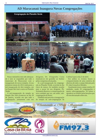 6                                                Informativo Boa Semente                                    Abril de 2012


               AD Maracanaú Inaugura Novas Congregações
           Congregação do Planalto Verde                                   Congregação do Planalto Verde




  Nosso ministério tem sido abençoa-     dirigente, Dc. Eliaquinho Costa           Colônia I para o dia 21 de abril.
do e tem se expandido por todo o         reuniram-se em gratidão ao Senhor            Em ambos os eventos houve o
município de Maracanaú com a             pelas conquistas alcançadas.              comparecimento de uma comitiva de
inauguração de novos templos. Já nos       Já a pré-inauguração da congrega-       obreiros de todo o campo liderada pelo
primeiros meses de 2012 realizamos a     ção no Planalto Verde, ocorrida no dia    Pr. João Gonçalves Mendes.
pré-inauguração de dois templos, um      cinco de março, foi também ocasião           Atualmente nosso campo totaliza 33
no Parque São José e outro no Planalto   para a posse do seu dirigente, Pb.        unidades, sendo 29 congregações e
Verde.                                   Arimateia Bezerra e a emancipação da      quatro subcongregações. Só temos a
  A pré-inauguração do templo no         nova unidade que era, até então, sub-     agradecer ao Senhor pelas bençãos que
Parque São José aconteceu no dia 30      congregação do Horto.                     ele tem derramado sobre nós.
de janeiro, ocasião em que todo a          Também está prevista a inauguração
congregação, juntamente com seu          do templo da sub-congregação da




                                                  www.admaracanau.org
 