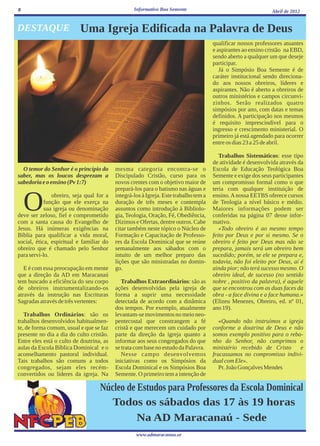 8                                                 Informativo Boa Semente                                     Abril de 2012


DESTAQUE                  Uma Igreja Edificada na Palavra de Deus
                                                                                      qualificar nossos professores atuantes
                                                                                      e aspirantes ao ensino cristão na EBD,
                                                                                      sendo aberto a qualquer um que deseje
                                                                                      participar.
                                                                                         Já o Simpósio Boa Semente é de
                                                                                      caráter institucional sendo direciona-
                                                                                      do aos nossos obreiros, líderes e
                                                                                      aspirantes. Não é aberto a obreiros de
                                                                                      outros ministérios e campos circunvi-
                                                                                      zinhos. Serão realizados quatro
                                                                                      simpósios por ano, com datas e temas
                                                                                      definidos. A participação nos mesmos
                                                                                      é requisito imprescindível para o
                                                                                      ingresso e crescimento ministerial. O
                                                                                      primeiro já está agendado para ocorrer
                                                                                      entre os dias 23 a 25 de abril.

                                                                                         Trabalhos Sistemáticos: esse tipo
                                                                                      de atividade é desenvolvida através da
  O temor do Senhor é o princípio do      mesma categoria encontra-se o               Escola de Educação Teológica Boa
saber, mas os loucos desprezam a          Discipulado Cristão, curso para os          Semente e exige dos seus participantes
sabedoria e o ensino (Pv 1:7)             novos crentes com o objetivo maior de       um compromisso formal como o que
                                          prepará-los para o batismo nas águas e      teria com qualquer instituição de


    O          obreiro, seja qual for a
            função que ele exerça na
            sua igreja ou denominação
deve ser zeloso, fiel e comprometido
com a santa causa do Evangelho de
                                          integrá-los à Igreja. Este trabalho tem a
                                          duração de três meses e contempla
                                          assuntos como introdução à Bibliolo-
                                          gia, Teologia, Oração, Fé, Obediência,
                                          Dízimos e Ofertas, dentre outros. Cabe
                                                                                      ensino. A nossa EETBS oferece cursos
                                                                                      de Teologia a nível básico e médio.
                                                                                      Maiores informações podem ser
                                                                                      conferidas na página 07 desse infor-
                                                                                      mativo.
Jesus. Há inúmeras exigências na          citar também neste tópico o Núcleo de          «Todo obreiro é ao mesmo tempo
Bíblia para qualificar a vida moral,      Formação e Capacitação de Professo-         feito por Deus e por si mesmo. Se o
social, ética, espiritual e familiar do   res da Escola Dominical que se reúne        obreiro é feito por Deus mas não se
obreiro que é chamado pelo Senhor         semanalmente aos sábados com o              prepara, jamais será um obreiro bem
para servi-lo.                            intuito de um melhor preparo das            sucedido; porém, se ele se prepara e,
                                          lições que são ministradas no domin-        todavia, não foi eleito por Deus, aí é
   E é com essa preocupação em mente      go.                                         ainda pior; não terá sucesso mesmo. O
que a direção da AD em Maracanaú                                                      obreiro ideal, de sucesso (no sentido
tem buscado a eficiência do seu corpo        Trabalhos Extraordinários: são as        nobre , positivo da palavra), é aquele
de obreiros instrumentalizando-os         ações desenvolvidas pela igreja de          que se encontrou com as duas faces da
através da instrução nas Escrituras       forma a suprir uma necessidade              obra - a face divina e a face humana.»
Sagradas através de três vertentes:       detectada de acordo com a dinâmica          (Elizeu Menezes, Obreiro, ed. nº 01,
                                          dos tempos. Por exemplo, atualmente         ano 19).
   Trabalhos Ordinários: são os           levantam-se movimentos no meio neo-
trabalhos desenvolvidos habitualmen-      pentecostal que constrangem a fé               «Quando não instruímos a igreja
te, de forma comum, usual e que se faz    cristã e que merecem um cuidado por         conforme a doutrina de Deus e não
presente no dia a dia do culto cristão.   parte da direção da igreja quanto a         somos exemplo positivo para o reba-
Entre eles está o culto de doutrina, as   informar aos seus congregados do que        nho do Senhor, não cumprimos o
aulas da Escola Bíblica Dominical e o     se trata com base no estudo da Palavra.     ministério recebido de Cristo     e
aconselhamento pastoral individual.          Nesse campo desenvolvemos                fracassamos no compromisso indivi-
Tais trabalhos são comuns a todos         iniciativas como os Simpósios da            dual com Ele».
congregados, sejam eles recém-            Escola Dominical e os Simpósios Boa            Pr. João Gonçalves Mendes
convertidos ou líderes da igreja. Na      Semente. O primeiro tem a intenção de

                                   Núcleo de Estudos para Professores da Escola Dominical
                                      Todos os sábados das 17 às 19 horas
                                             Na AD Maracanaú - Sede
                                                   www.admaracanau.or
 