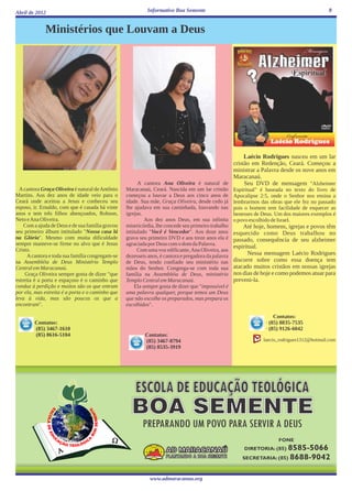 Abril de 2012                                               Informativo Boa Semente                                                           9


             Ministérios que Louvam a Deus




                                                                                                Laécio Rodrigues nasceu em um lar
                                                                                           cristão em Redenção, Ceará. Começou a
                                                                                           ministrar a Palavra desde os nove anos em
                                                                                           Maracanaú.
                                                       A cantora Ana Oliveira é natural de      Seu DVD de mensagem "Alzheimer
  A cantora Graça Oliveira é natural de Antônio   Maracanaú, Ceará. Nascida em um lar cristão        Espiritual" é baseada no texto do livro de
Martins. Aos dez anos de idade veio para o        começou a louvar a Deus aos cinco anos de          Apocalipse 2:5, onde o Senhor nos ensina a
Ceará onde aceitou a Jesus e conheceu seu         idade. Sua mãe, Graça Oliveira, desde cedo já      lembrarmos das obras que ele fez no passado
esposo, ir. Ernaldo, com que é casada há vinte    lhe ajudava em sua caminhada, louvando nas         pois o homem tem facilidade de esquecer as
anos e tem três filhos abençoados, Robson,        igrejas.                                           benesses de Deus. Um dos maiores exemplos é
Neto e Ana Oliveira.                                       Aos dez anos Deus, em sua infinita        o povo escolhido de Israel.
    Com a ajuda de Deus e de sua família gravou   misericórdia, lhe concede seu primeiro trabalho        Até hoje, homens, igrejas e povos têm
seu primeiro álbum intitulado "Nossa casa lá      intitulado "Você é Vencedor". Aos doze anos        esquecido como Deus trabalhou no
na Glória". Mesmo com muita dificuldade           grava seu primeiro DVD e aos treze anos ela é      passado, consequência de seu alzheimer
sempre manteve-se firme no alvo que é Jesus       agraciada por Deus com o dom da Palavra.
                                                                                                     espiritual.
Cristo.                                                 Com uma voz edificante, Ana Oliveira, aos
      A cantora e toda sua família congregam-se   dezesseis anos, é cantora e pregadora da palavra         Nessa mensagem Laécio Rodrigues
na Assembléia de Deus Ministério Templo           de Deus, tendo confiado seu ministério nas         discorre sobre como essa doença tem
Central em Maracanaú.                             mãos do Senhor. Congrega-se com toda sua           atacado muitos cristãos em nossas igrejas
     Graça Oliveira sempre gosta de dizer "que    família na Assembléia de Deus, ministério          nos dias de hoje e como podemos atuar para
estreita é a porta e espaçoso é o caminho que     Templo Central em Maracanaú.                       preveni-la.
conduz à perdição e muitos são os que entram          Ela sempre gosta de dizer que "impossível é
por ela, mas estreita é a porta e o caminho que   uma palavra qualquer, porque temos um Deus
leva à vida, mas são poucos os que a              que não escolhe os preparados, mas prepara os
encontram".                                       escolhidos".

                                                                                                                      Contatos:
        Contatos:                                                                                                 · (85) 8835-7535
        (85) 3467-1610                                                                                            · (85) 9126-6042
        (85) 8616-5104                                    Contatos:
                                                          (85) 3467-8794                                         laecio_rodrigues1312@hotmail.com
                                                          (85) 8535-3919




                                                             www.admaracanau.org
 