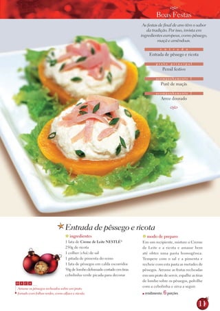 G
                                                                                       Boas Festas
                                                                             As festas de final de ano têm o sabor
                                                                               da tradição. Por isso, invista em
                                                                            ingredientes europeus, como pêssego,
                                                                                      maçã e amêndoas.
                                                                                         e n t r a d a
                                                                                  Entrada de pêssego e ricota

                                                                                      prato       principal
                                                                                          Pernil festivo

                                                                                      acompanhamento 1
                                                                                         Purê de maçãs

                                                                                      acompanhamento 2
                                                                                         Arroz dourado

                                                                                                  G




                                    Entrada de pêssego e ricota
                                    ingredientes                            modo de preparo
                                   1 lata de Creme de leite NEstlé  ®
                                                                            Em um recipiente, misture o Creme
                                   250g de ricota                           de Leite e a ricota e amasse bem
                                   1 colher (chá) de sal                    até obter uma pasta homogênea.
                                   1 pitada de pimenta do reino             tempere com o sal e a pimenta e
                                   1 lata de pêssegos em calda escorridos   recheie com esta pasta as metades de
                                   50g de lombo defumado cortado em tiras   pêssegos. Arrume as frutas recheadas
                                   cebolinha verde picada para decorar      em um prato de servir, espalhe as tiras
                                                                            de lombo sobre os pêssegos, polvilhe
 D   I   C A
                                                                            com a cebolinha e sirva a seguir.
  Arrume os pêssegos recheados sobre um prato
 forrado com folhas verdes, como alface e rúcula.                          ■   rendimento:   6 porções
                                                                                                                11
 