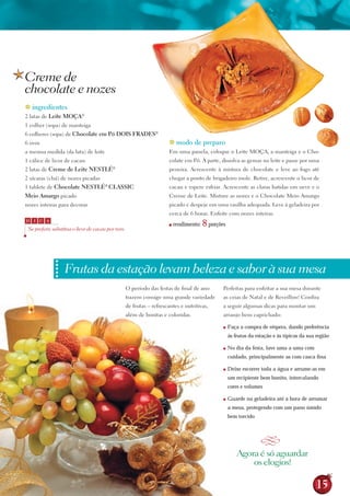 Creme de
chocolate e nozes
 ingredientes
2 latas de leite MOçA®
1 colher (sopa) de manteiga
6 colheres (sopa) de Chocolate em Pó DOIs FrADEs®
6 ovos                                                                      modo de preparo
a mesma medida (da lata) de leite                                          Em uma panela, coloque o Leite MoçA, a manteiga e o Cho-
1 cálice de licor de cacau                                                 colate em Pó. À parte, dissolva as gemas no leite e passe por uma
2 latas de Creme de leite NEstlé              ®
                                                                           peneira. Acrescente à mistura de chocolate e leve ao fogo até
2 xícaras (chá) de nozes picadas                                           chegar a ponto de brigadeiro mole. retire, acrescente o licor de
1 tablete de Chocolate NEstlé ClAssIC     ®
                                                                           cacau e espere esfriar. Acrescente as claras batidas em neve e o
Meio Amargo picado                                                         Creme de Leite. Misture as nozes e o Chocolate Meio Amargo
nozes inteiras para decorar                                                picado e despeje em uma vasilha adequada. Leve à geladeira por
                                                                           cerca de 6 horas. Enfeite com nozes inteiras.
D     I   C A

    Se preferir, substitua o licor de cacau por rum.
                                                                           ■   rendimento:   8 porções

                ••••••••••••••




                                 Frutas da estação levam beleza e sabor à sua mesa
                                                       o período das festas de final de ano          Perfeitas para enfeitar a sua mesa durante
                                                       trazem consigo uma grande variedade           as ceias de Natal e de reveillon! Confira
                                                       de frutas – refrescantes e nutritivas,        a seguir algumas dicas para montar um
                                                       além de bonitas e coloridas.                  arranjo bem caprichado:

                                                                                                     ■   Faça a compra de véspera, dando preferência
                                                                                                         às frutas da estação e às típicas da sua região

                                                                                                     ■   No dia da festa, lave uma a uma com
                                                                                                         cuidado, principalmente as com casca ﬁna

                                                                                                     ■   Deixe escorrer toda a água e arrume-as em
                                                                                                         um recipiente bem bonito, intercalando
                                                                                                         cores e volumes

                                                                                                     ■   Guarde na geladeira até a hora de arrumar
                                                                                                         a mesa, protegendo com um pano úmido
                                                                                                         bem torcido



                                                                                                                        Q
                                                                                                             Agora é só aguardar
                                                                                                                 os elogios!

                                                                                                                                                  15
 