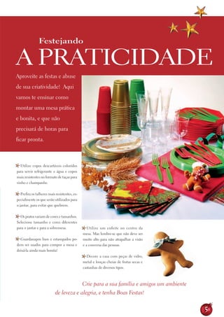 Festejando

A PrAtiCidAdE
Aproveite as festas e abuse
de sua criatividade! Aqui
vamos te ensinar como
montar uma mesa prática
e bonita, e que não
precisará de horas para
ficar pronta.



   Utilize copos descartáveis coloridos
para servir refrigerante e água e copos
mais resistentes no formato de taças para
vinho e champanhe.


   Prefira os talheres mais resistentes, es-
pecialmente os que serão utilizados para
o jantar, para evitar que quebrem.


  os pratos variam de cores e tamanhos.
Selecione tamanho e cores diferentes
para o jantar e para a sobremesa.                 Utilize um enfeite no centro da
                                               mesa. Mas lembre-se que não deve ser
  Guardanapos lisos e estampados po-           muito alto para não atrapalhar a visão
dem ser usados para compor a mesa e            e a conversa das pessoas.
deixá-la ainda mais bonita!
                                                 decore a casa com peças de vidro,
                                               metal e louças cheias de frutas secas e
                                               castanhas de diversos tipos.



                                               Crie para a sua família e amigos um ambiente
                           de leveza e alegria, e tenha Boas Festas!


                                                                                              5
 