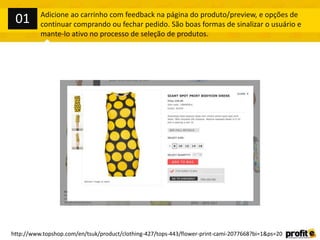 Adicione ao carrinho com feedback na página do produto/preview, e opções de
continuar comprando ou fechar pedido. São boas formas de sinalizar o usuário e
mante-lo ativo no processo de seleção de produtos.
http://www.topshop.com/en/tsuk/product/clothing-427/tops-443/flower-print-cami-2077668?bi=1&ps=20
01
 