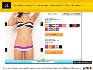 Lookbook que combina peças e permite escolha do formato do corpo.
Fonte: http://www.asos.com/130415-Women-Bikini-Mix/Cat/pgehtml.aspx?cid=17263#top=0&bottom=4
01
 