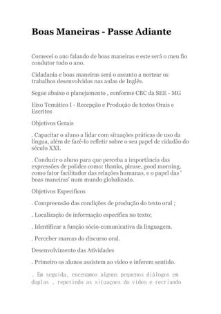 Boas Maneiras - Passe Adiante

Comecei o ano falando de boas maneiras e este será o meu fio
condutor todo o ano.

Cidadania e boas maneiras será o assunto a nortear os
trabalhos desenvolvidos nas aulas de Inglês.

Segue abaixo o planejamento , conforme CBC da SEE - MG

Eixo Temático I - Recepção e Produção de textos Orais e
Escritos

Objetivos Gerais

. Capacitar o aluno a lidar com situações práticas de uso da
língua, além de fazê-lo refletir sobre o seu papel de cidadão do
século XXI.

. Conduzir o aluno para que perceba a importância das
expressões de polidez como: thanks, please, good morning,
como fator facilitador das relações humanas, e o papel das '
boas maneiras' num mundo globalizado.

Objetivos Especificos

. Compreensão das condições de produção do texto oral ;

. Localização de informação específica no texto;

. Identificar a função sócio-comunicativa da linguagem.

. Perceber marcas do discurso oral.

Desenvolvimento das Atividades

. Primeiro os alunos assistem ao video e inferem sentido.

. Em seguida, encenamos alguns pequenos diálogos em
duplas , repetindo as situaçoes do vídeo e recriando
 