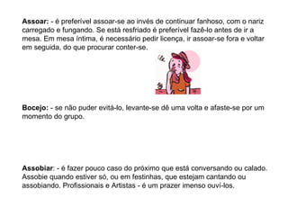 Assoar:  - é preferível assoar-se ao invés de continuar fanhoso, com o nariz carregado e fungando. Se está resfriado é preferível fazê-lo antes de ir a mesa. Em mesa íntima, é necessário pedir licença, ir assoar-se fora e voltar em seguida, do que procurar conter-se. Bocejo:  - se não puder evitá-lo, levante-se dê uma volta e afaste-se por um momento do grupo. Assobiar : - é fazer pouco caso do próximo que está conversando ou calado. Assobie quando estiver só, ou em festinhas, que estejam cantando ou assobiando. Profissionais e Artistas - é um prazer imenso ouví-los. 