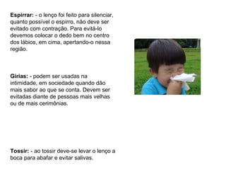 Espirrar:  - o lenço foi feito para silenciar, quanto possível o espirro, não deve ser evitado com contração. Para evitá-lo devemos colocar o dedo bem no centro dos lábios, em cima, apertando-o nessa região. Gírias:  - podem ser usadas na intimidade, em sociedade quando dão mais sabor ao que se conta. Devem ser evitadas diante de pessoas mais velhas ou de mais cerimônias. Tossir:  - ao tossir deve-se levar o lenço a boca para abafar e evitar salivas. 