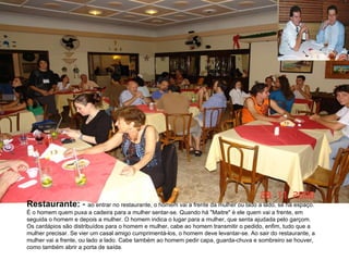 Restaurante:  -  ao entrar no restaurante, o homem vai a frente da mulher ou lado a lado, se há espaço. É o homem quem puxa a cadeira para a mulher sentar-se. Quando há "Maitre" é ele quem vai a frente, em seguida o homem e depois a mulher. O homem indica o lugar para a mulher, que senta ajudada pelo garçom. Os cardápios são distribuídos para o homem e mulher, cabe ao homem transmitir o pedido, enfim, tudo que a mulher precisar. Se vier um casal amigo cumprimentá-los, o homem deve levantar-se. Ao sair do restaurante, a mulher vai a frente, ou lado a lado. Cabe também ao homem pedir capa, guarda-chuva e sombreiro se houver, como também abrir a porta de saída. 