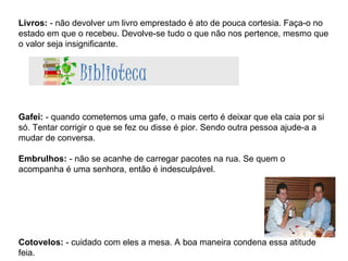 Livros:  - não devolver um livro emprestado é ato de pouca cortesia. Faça-o no estado em que o recebeu. Devolve-se tudo o que não nos pertence, mesmo que o valor seja insignificante. Gafei:  - quando cometemos uma gafe, o mais certo é deixar que ela caia por si só. Tentar corrigir o que se fez ou disse é pior. Sendo outra pessoa ajude-a a mudar de conversa. Embrulhos:  - não se acanhe de carregar pacotes na rua. Se quem o acompanha é uma senhora, então é indesculpável. Cotovelos:  - cuidado com eles a mesa. A boa maneira condena essa atitude feia. 