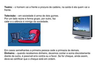 Teatro:  - o homem vai a frente a procura de cadeira, na saída é ela quem vai a frente. Televisão:  - em sociedade é arma de dois gumes.  Por um lado reúne e forma grupo, por outro, faz  calar e o silêncio é inimigo da sociedade. Em casos semelhantes a primeira pessoa cede a primazia às demais. Dinheiro:  - quando recebemos dinheiro, devemos contar a soma discretamente diante da outra, é possível erro contra ou a favor. Se for cheque, ainda assim, deve-se certificar que o cheque está em ordem. 